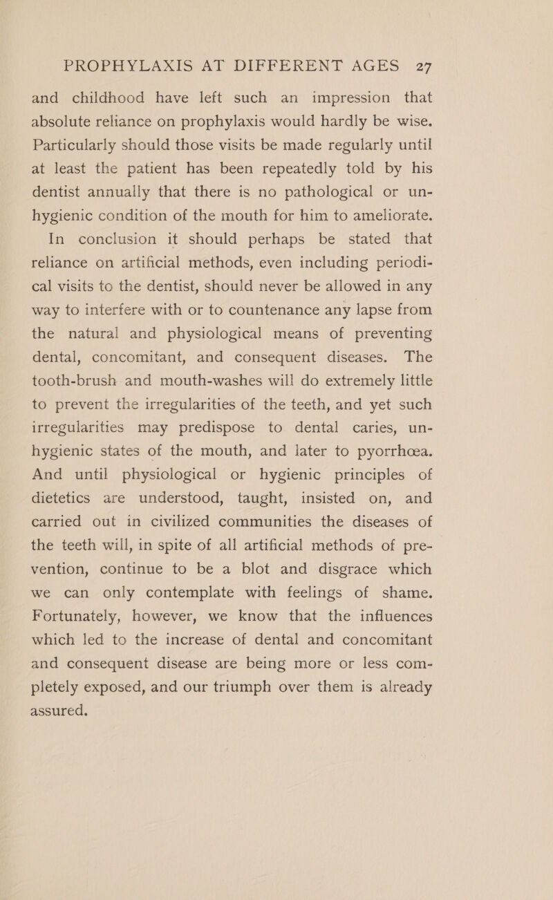 and childhood have left such an impression that absolute reliance on prophylaxis would hardly be wise. Particularly should those visits be made regularly until at least the patient has been repeatedly told by his dentist annually that there is no pathological or un- hygienic condition of the mouth for him to ameliorate. In conclusion it should perhaps be stated that reliance on artificial methods, even including periodi- cal visits to the dentist, should never be allowed in any way to interfere with or to countenance any lapse from the natural and physiological means of preventing dental, concomitant, and consequent diseases. The tooth-brush and mouth-washes will do extremely little to prevent the irregularities of the teeth, and yet such irregularities may predispose to dental caries, un- hygienic states of the mouth, and later to pyorrhcea. And until physiological or hygienic principles of dietetics are understood, taught, insisted on, and carried out in civilized communities the diseases of the teeth will, in spite of all artificial methods of pre- vention, continue to be a blot and disgrace which we can only contemplate with feelings of shame. Fortunately, however, we know that the influences which led to the increase of dental and concomitant and consequent disease are being more or less com- pletely exposed, and our triumph over them is already assured.