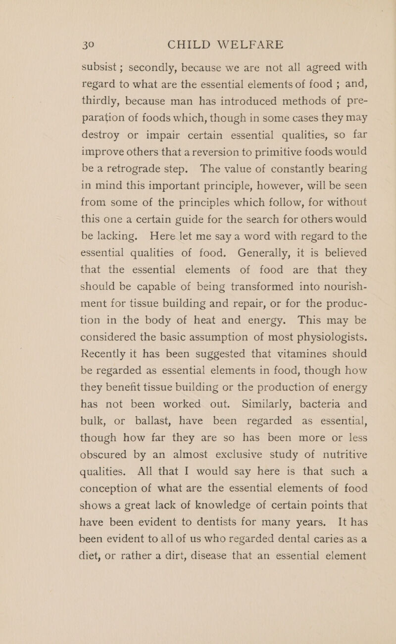 subsist ; secondly, because we are not all agreed with regard to what are the essential elements of food ; and, thirdly, because man has introduced methods of pre- paration of foods which, though in some cases they may destroy or impair certain essential qualities, so far improve others that a reversion to primitive foods would be a retrograde step. The value of constantly bearing in mind this important principle, however, will be seen from some of the principles which follow, for without this one a certain guide for the search for others would be lacking. Here let me say a word with regard to the essential qualities of food. Generally, it is believed that the essential elements of food are that they should be capable of being transformed into nourish- ment for tissue building and repair, or for the produc- tion in the body of heat and energy. This may be considered the basic assumption of most physiologists. Recently it has been suggested that vitamines should be regarded as essential elements in food, though how they benefit tissue building or the production of energy has not been worked out. Similarly, bacteria and bulk, or ballast, have been regarded as essential, though how far they are so has been more or less obscured by an almost exclusive study of nutritive qualities. All that I would say here is that such a conception of what are the essential elements of food shows a great lack of knowledge of certain points that have been evident to dentists for many years. It has been evident to all of us who regarded dental caries as a diet, or rather a dirt, disease that an essential element