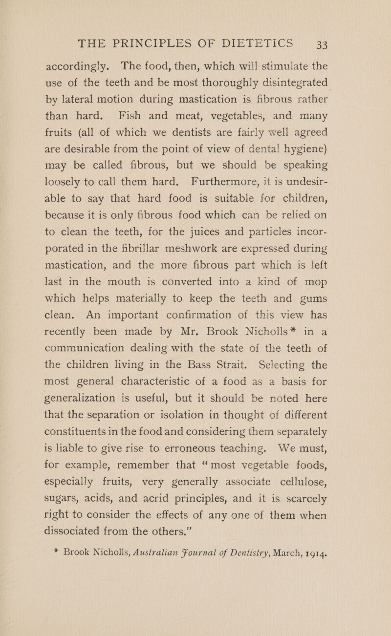 accordingly. The food, then, which will stimulate the use of the teeth and be most thoroughly disintegrated by lateral motion during mastication is fibrous rather than hard. Fish and meat, vegetables, and many fruits (all of which we dentists are fairly well agreed are desirable from the point of view of dental! hygiene) may be called fibrous, but we should be speaking loosely to call them hard. Furthermore, it is undesir- able to say that hard food is suitable for children, because it is only fibrous food which can be relied on to clean the teeth, for the juices and particles incor- porated in the fibrillar meshwork are expressed during mastication, and the more fibrous part which is left last in the mouth is converted into a kind of mop which helps materially to keep the teeth and gums clean. An important confirmation of this view has recently been made by Mr. Brook Nicholls* in a communication dealing with the state of the teeth of the children living in the Bass Strait. Selecting the most general characteristic of a food as a basis for generalization is useful, but it should be noted here that the separation or isolation in thought of different constituents in the food and considering them separately is liable to give rise to erroneous teaching. We must, for example, remember that “most vegetable foods, especially fruits, very generally associate cellulose, sugars, acids, and acrid principles, and it is scarcely right to consider the effects of any one of them when dissociated from the others.” * Brook Nicholls, Australian Fournal of Dentistry, March, 1914.