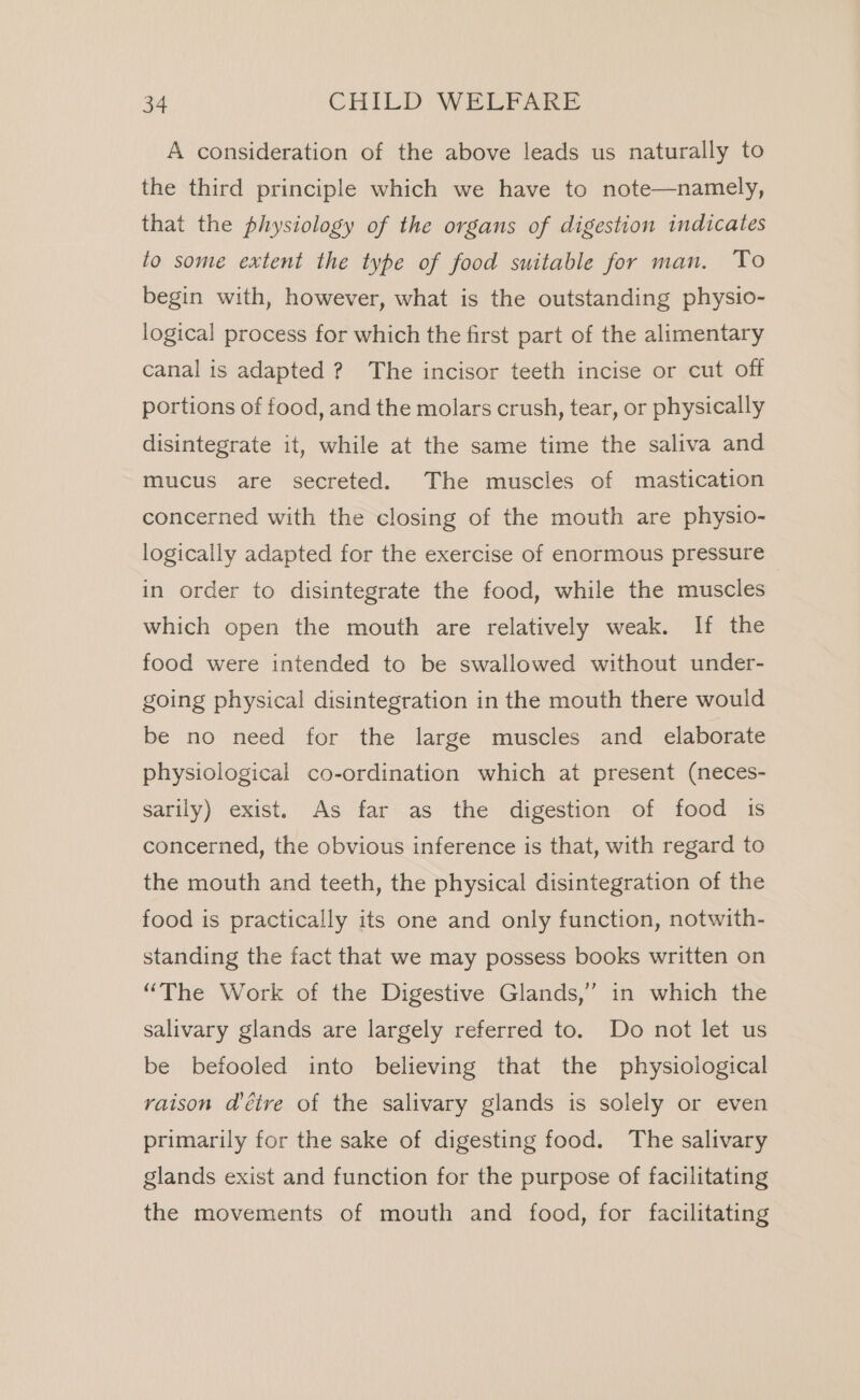 A consideration of the above leads us naturally to the third principle which we have to note—namely, that the physiology of the organs of digestion indicates to some extent the type of food suitable for man. To begin with, however, what is the outstanding physio- logical process for which the first part of the alimentary canal is adapted ? The incisor teeth incise or cut off portions of food, and the molars crush, tear, or physically disintegrate it, while at the same time the saliva and mucus are secreted. The muscles of mastication concerned with the closing of the mouth are physio- logically adapted for the exercise of enormous pressure © in order to disintegrate the food, while the muscles which open the mouth are relatively weak. If the food were intended to be swallowed without under- going physical disintegration in the mouth there would be no need for the large muscles and elaborate physiological co-ordination which at present (neces- sarily) exist. As far as the digestion of food is concerned, the obvious inference is that, with regard to the mouth and teeth, the physical disintegration of the food is practically its one and only function, notwith- standing the fact that we may possess books written on “The Work of the Digestive Glands,” in which the salivary glands are largely referred to. Do not let us be befooled into believing that the physiological raison déire of the salivary glands is solely or even primarily for the sake of digesting food. The salivary glands exist and function for the purpose of facilitating the movements of mouth and food, for facilitating