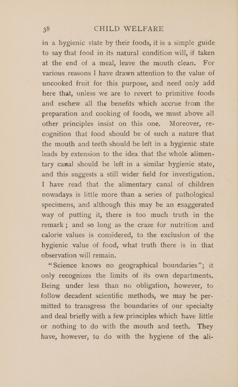 in a hygienic state by their foods, it is a simple guide to say that food in its natural condition will, if taken at the end of a meal, leave the mouth clean. For various reasons I have drawn attention to the value of uncooked fruit for this purpose, and need only add here that, unless we are to revert to primitive foods and eschew all the benefits which accrue from the preparation and cooking of foods, we must above all other principles insist on this one. Moreover, re- cognition that food should be of such a nature that the mouth and teeth should be left in a hygienic state leads by extension to the idea that the whole alimen- tary canal should be left in a similar hygienic state, and this suggests a still wider field for investigation. I have read that the alimentary canal of children nowadays is little more than a series of pathological specimens, and although this may be an exaggerated way of putting it, there is too much truth in the remark ; and so long as the craze for nutrition and calorie values is considered, to the exclusion of the hygienic value of food, what truth there is in that observation will remain. “Science knows no geographical boundaries”; it only recognizes the limits of its own departments. Being under less than no obligation, however, to follow decadent scientific methods, we may be per- mitted to transgress the boundaries of our specialty and deal briefly with a few principles which have little or nothing to do with the mouth and teeth. They have, however, to do with the hygiene of the ali-