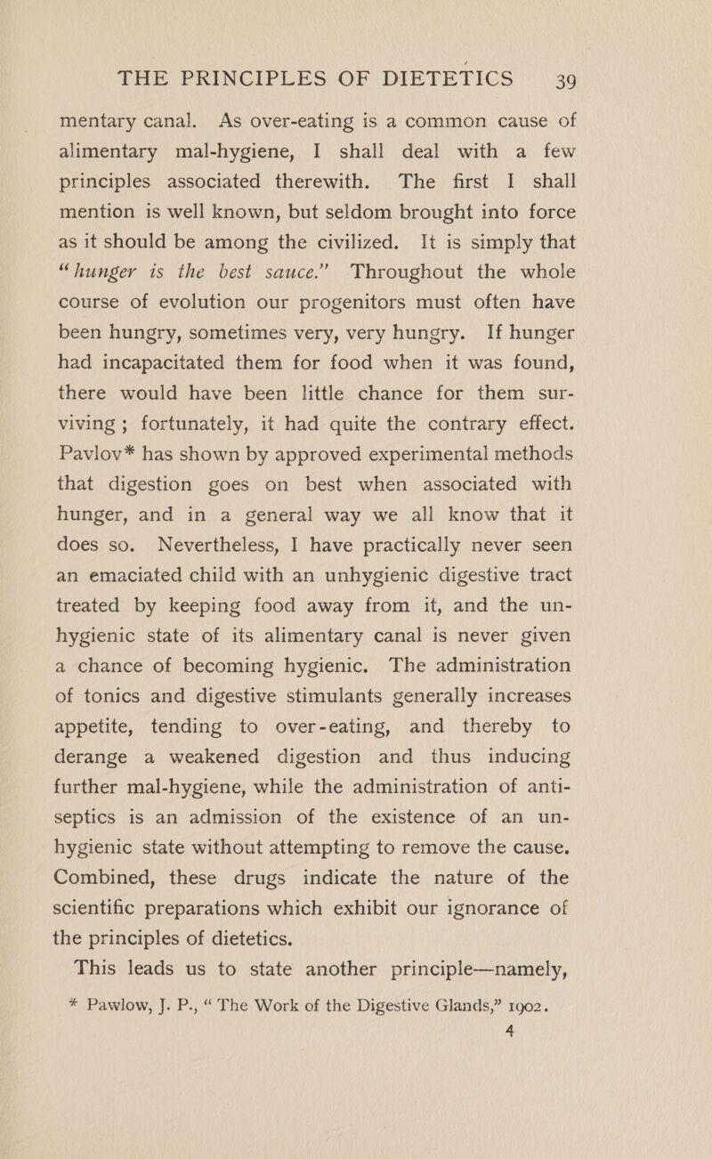 mentary canal. As over-eating is a common cause of alimentary mal-hygiene, I shall deal with a few principles associated therewith. The first I shall mention is well known, but seldom brought into force as it should be among the civilized. It is simply that “hunger is the best sauce.’ Throughout the whole course of evolution our progenitors must often have been hungry, sometimes very, very hungry. If hunger had incapacitated them for food when it was found, there would have been little chance for them sur- viving ; fortunately, it had quite the contrary effect. Pavlov* has shown by approved experimental methods that digestion goes on best when associated with hunger, and in a general way we all know that it does so. Nevertheless, I have practically never seen an emaciated child with an unhygienic digestive tract treated by keeping food away from it, and the un- hygienic state of its alimentary canal is never given a chance of becoming hygienic. The administration of tonics and digestive stimulants generally increases appetite, tending to over-eating, and thereby to derange a weakened digestion and thus inducing further mal-hygiene, while the administration of anti- septics is an admission of the existence of an un- hygienic state without attempting to remove the cause. Combined, these drugs indicate the nature of the scientific preparations which exhibit our ignorance of the principles of dietetics. This leads us to state another principle—namely, * Pawlow, J. P., “ The Work of the Digestive Glands,” 1902. 4