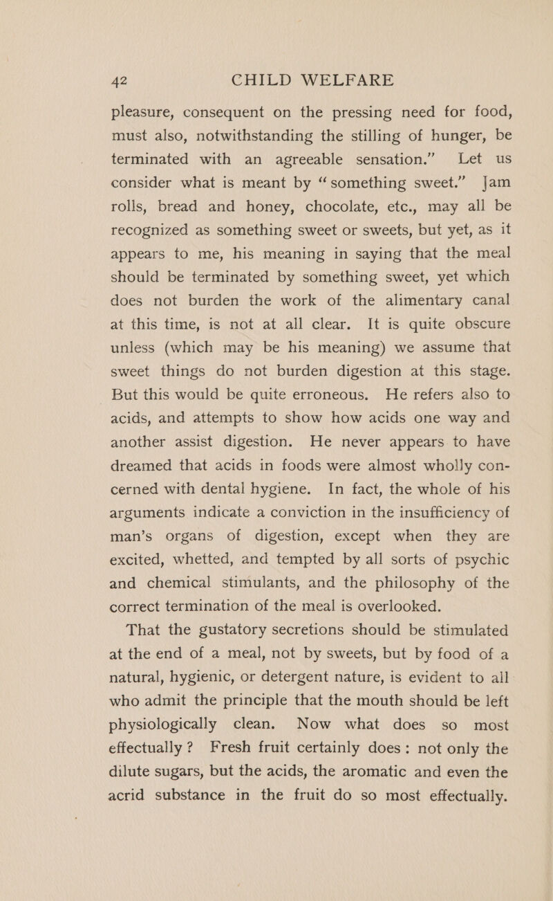 pleasure, consequent on the pressing need for food, must also, notwithstanding the stilling of hunger, be terminated with an agreeable sensation.” Let us consider what is meant by “something sweet.” Jam rolls, bread and honey, chocolate, etc., may all be recognized as something sweet or sweets, but yet, as it appears to me, his meaning in saying that the meal should be terminated by something sweet, yet which does not burden the work of the alimentary canal at this time, is not at all clear. It is quite obscure unless (which may be his meaning) we assume that sweet things do not burden digestion at this stage. But this would be quite erroneous. He refers also to acids, and attempts to show how acids one way and another assist digestion. He never appears. to have dreamed that acids in foods were almost wholly con- cerned with dental hygiene. In fact, the whole of his arguments indicate a conviction in the insufficiency of man’s organs of digestion, except when they are excited, whetted, and tempted by all sorts of psychic and chemical stimulants, and the philosophy of the correct termination of the meal is overlooked. That the gustatory secretions should be stimulated at the end of a meal, not by sweets, but by food of a natural, hygienic, or detergent nature, is evident to all who admit the principle that the mouth should be left physiologically clean. Now what does so most effectually ? Fresh fruit certainly does: not only the dilute sugars, but the acids, the aromatic and even the acrid substance in the fruit do so most effectually.