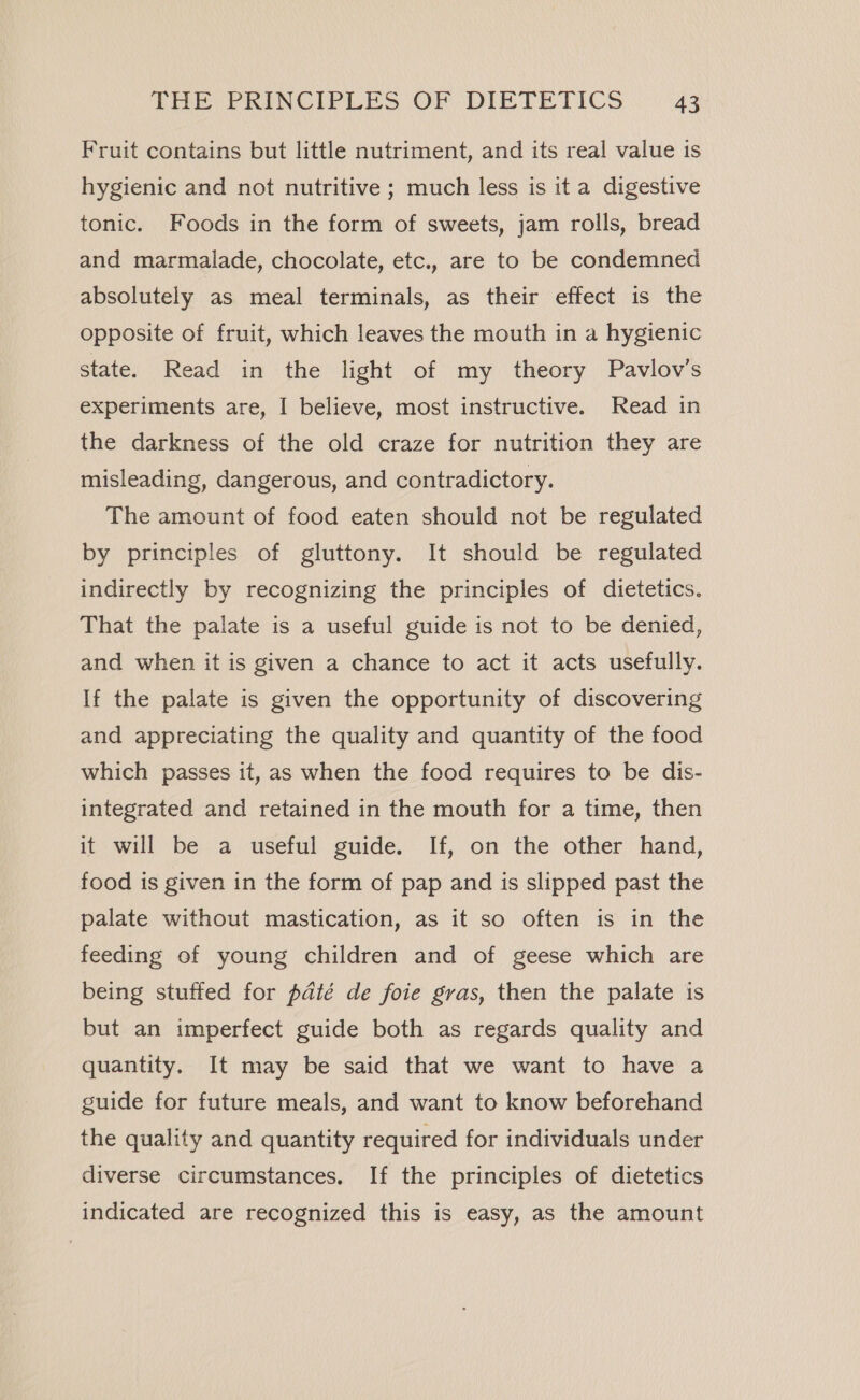 Fruit contains but little nutriment, and its real value is hygienic and not nutritive ; much less is it a digestive tonic. Foods in the form of sweets, jam rolls, bread and marmalade, chocolate, etc., are to be condemned absolutely as meal terminals, as their effect is the opposite of fruit, which leaves the mouth in a hygienic state. Read in the light of my theory Pavlov’s experiments are, I believe, most instructive. Read in the darkness of the old craze for nutrition they are misleading, dangerous, and contradictory. The amount of food eaten should not be regulated by principles of gluttony. It should be regulated indirectly by recognizing the principles of dietetics. That the palate is a useful guide is not to be denied, and when it is given a chance to act it acts usefully. If the palate is given the opportunity of discovering and appreciating the quality and quantity of the food which passes it, as when the food requires to be dis- integrated and retained in the mouth for a time, then it will be a useful guide. If, on the other hand, food is given in the form of pap and is slipped past the palate without mastication, as it so often is in the feeding of young children and of geese which are being stuffed for pdté de foie gras, then the palate is but an imperfect guide both as regards quality and quantity. It may be said that we want to have a guide for future meals, and want to know beforehand the quality and quantity required for individuals under diverse circumstances. If the principles of dietetics indicated are recognized this is easy, as the amount