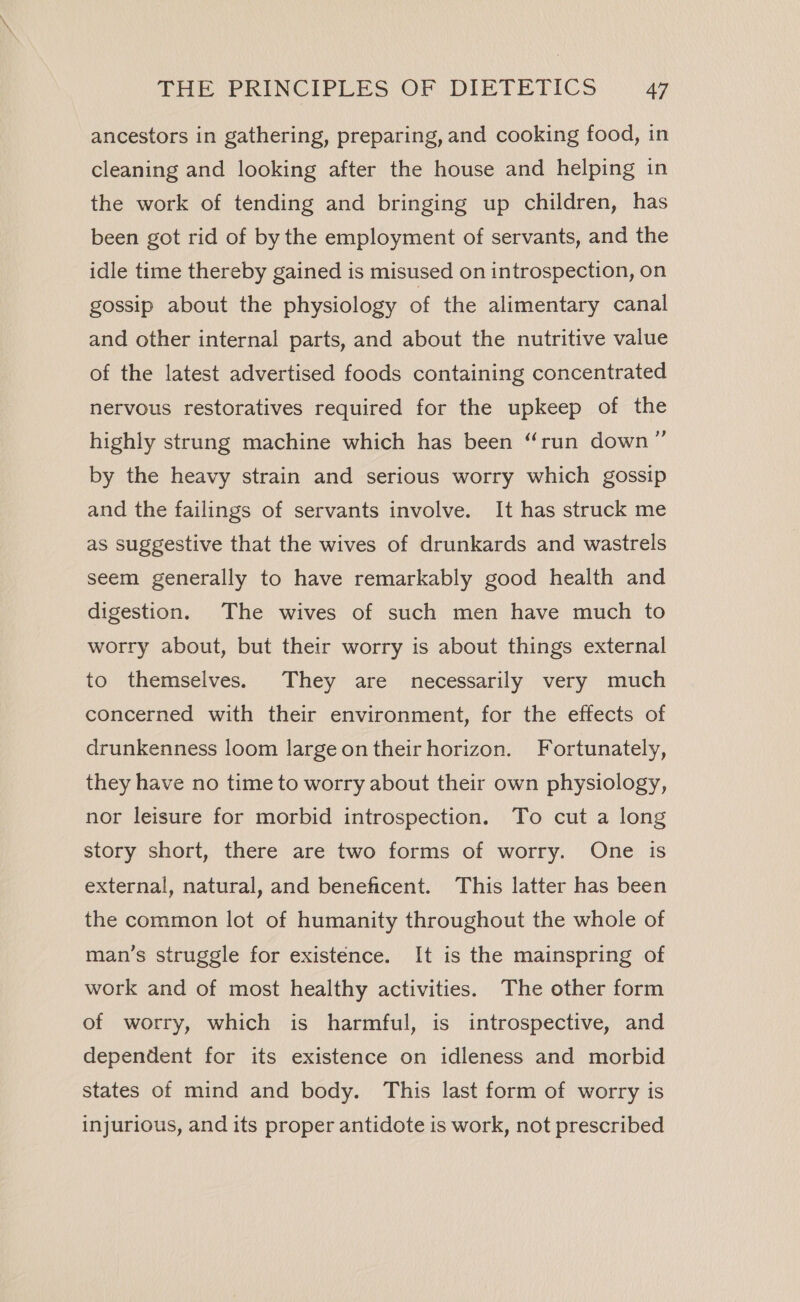 ancestors in gathering, preparing, and cooking food, in cleaning and looking after the house and helping in the work of tending and bringing up children, has been got rid of by the employment of servants, and the idle time thereby gained is misused on introspection, on gossip about the physiology of the alimentary canal and other internal parts, and about the nutritive value of the latest advertised foods containing concentrated nervous restoratives required for the upkeep of the highly strung machine which has been “run down”’ by the heavy strain and serious worry which gossip and the failings of servants involve. It has struck me as suggestive that the wives of drunkards and wastrels seem generally to have remarkably good health and digestion. The wives of such men have much to worry about, but their worry is about things external to themselves. They are necessarily very much concerned with their environment, for the effects of drunkenness loom largeon their horizon. Fortunately, they have no time to worry about their own physiology, nor leisure for morbid introspection. To cut a long story short, there are two forms of worry. One is external, natural, and beneficent. This latter has been the common lot of humanity throughout the whole of man’s struggle for existence. It is the mainspring of work and of most healthy activities. The other form of worry, which is harmful, is introspective, and dependent for its existence on idleness and morbid states of mind and body. This last form of worry is injurious, and its proper antidote is work, not prescribed