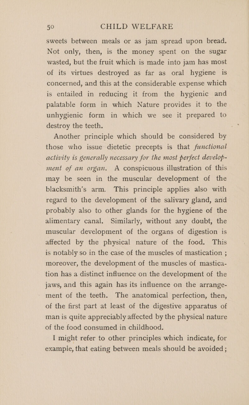 sweets between meals or as jam spread upon bread. Not only, then, is the money spent on the sugar wasted, but the fruit which is made into jam has most of its virtues destroyed as far as oral hygiene is concerned, and this at the considerable expense which is entailed in reducing it from the hygienic and palatable form in which Nature provides it to the unhygienic form in which we see it prepared to destroy the teeth. Another principle which should be considered by those who issue dietetic precepts is that functional activity is generally necessary for the most perfect develop- ment of an organ. A conspicuous illustration of this may be seen in the muscular development of the blacksmith’s arm. This principle applies also with regard to the development of the salivary gland, and probably also to other glands for the hygiene of the alimentary canal. Similarly, without any doubt, the muscular development of the organs of digestion 1s affected by the physical nature of the food. This is notably so in the case of the muscles of mastication ; moreover, the development of the muscles of mastica- tion has a distinct influence on the development of the jaws, and this again has its influence on the arrange- ment of the teeth. The anatomical perfection, then, of the first part at least of the digestive apparatus of man is quite appreciably affected by the physical nature of the food consumed in childhood. I might refer to other principles which indicate, for example, that eating between meals should be avoided ;