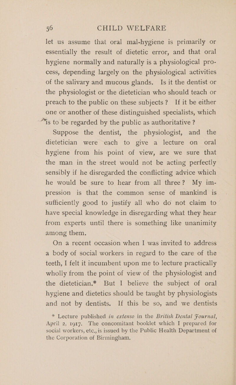 let us assume that oral mal-hygiene is primarily or essentially the result of dietetic error, and that oral hygiene normally and naturally is a physiological pro- cess, depending largely on the physiological activities of the salivary and mucous glands. Is it the dentist or the physiologist or the dietetician who should teach or preach to the public on these subjects? If it be either one or another of these distinguished specialists, which is to be regarded by the public as authoritative ? Suppose the dentist, the physiologist, and the dietetician were each to give a lecture on oral hygiene from his point of view, are we sure that the man in the street would not be acting perfectly sensibly if he disregarded the conflicting advice which he would be sure to hear from all three? My im- pression is that the common sense of mankind is sufficiently good to justify all who do not claim to have special knowledge in disregarding what they hear from experts until there is something like unanimity among them. On a recent occasion when I was invited to address a body of social workers in regard to the care of the teeth, I felt it incumbent upon me to lecture practically wholly from the point of view of the physiologist and the dietetician.* But I believe the subject of oral hygiene and dietetics should be taught by physiologists and not by dentists. If this be so, and we dentists * Lecture published in extenso in the British Dental Fournal, April 2, 1917. The concomitant booklet which I prepared for social workers, etc., is issued by the Public Health Department of the Corporation of Birmingham.