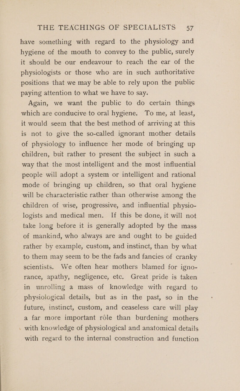 have something with regard to the physiology and hygiene of the mouth to convey to the public, surely it should be our endeavour to reach the ear of the physiologists or those who are in such authoritative positions that we may be able to rely upon the public paying attention to what we have to say. Again, we want the public to do certain things which are conducive to oral hygiene. To me, at least, it would seem that the best method of arriving at this is not to give the so-called ignorant mother details of physiology to influence her mode of bringing up children, but rather to present the subject in such a way that the most intelligent and the most influential people will adopt a system or intelligent and rational mode of bringing up children, so that oral hygiene will be characteristic rather than otherwise among the children of wise, progressive, and influential physio- logists and medical men. If this be done, it will not take long before it is generally adopted by the mass of mankind, who always are and ought to be guided rather by example, custom, and instinct, than by what to them may seem to be the fads and fancies of cranky scientists. We often hear mothers blamed for igno- rance, apathy, negligence, etc. Great pride is taken in unrolling a mass of knowledge with regard to physiological details, but as in the past, so in the future, instinct, custom, and ceaseless care will play a far more important role than burdening mothers . with knowledge of physiological and anatomical details with regard to the internal construction and function