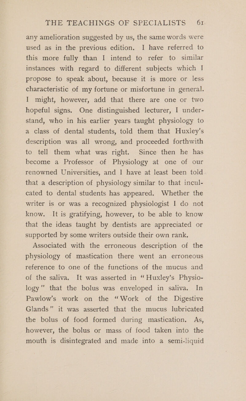 any amelioration suggested by us, the same words were used as in the previous edition. I have referred to this more fully than I intend to refer to similar instances with regard to different subjects which | propose to speak about, because it is more or less characteristic of my fortune or misfortune in general. I might, however, add that there are one or two hopeful signs. One distinguished lecturer, I under- stand, who in his earlier years taught physiology to a class of dental students, told them that Huxley’s description was all wrong, and proceeded forthwith to tell them what was right. Since then he has become a Professor of Physiology at one of our renowned Universities, and I have at least been told. that a description of physiology similar to that incul- cated to dental students has appeared. Whether the writer is or was a recognized physiologist I do not know. It is gratifying, however, to be able to know that the ideas taught by dentists are appreciated or supported by some writers outside their own rank. Associated with the erroneous description of the physiology of mastication there went an erroneous reference to one of the functions of the mucus and of the saliva. It was asserted in “ Huxley’s Physio- logy”’ that the bolus was enveloped in saliva. In Pawlow’s work on the “Work of the Digestive Glands” it was asserted that the mucus lubricated the bolus of food formed during mastication. As, however, the bolus or mass of food taken into the mouth is disintegrated and made into a semi-liquid