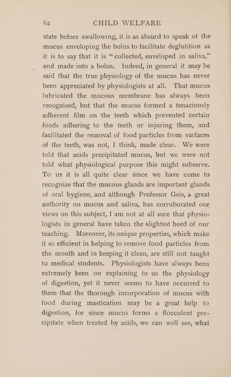 state before swallowing, it is as absurd to speak of the mucus enveloping the bolus to facilitate deglutition as it is to say that it is “collected, enveloped in saliva,” and made into a bolus. Indeed, in general it may be said that the true physiology of the mucus has never been appreciated by physiologists at all. That mucus lubricated the mucous membrane has always been recognized, but that the mucus formed a tenaciously adherent film on the teeth which prevented certain foods adhering to the teeth or injuring them, and facilitated the removal of food particles from surfaces of the teeth, was not, I think, made clear. We were told that acids precipitated mucus, but we were not told what physiological purpose this might subserve. To us it is all quite clear since we have come to recognize that the mucous glands are important glands of oral hygiene, and although Professor Geis, a great authority on mucus and saliva, has corroborated our views on this subject, I am not at all sure that physio- logists in general have taken the slightest heed of our teaching. Moreover, its unique properties, which make it so efficient in helping to remove food particles from the mouth and in keeping it clean, are still not taught to medical students. Physiologists have always been extremely keen on explaining to us the physiology of digestion, yet it never seems to have occurred to them that the thorough incorporation of mucus with food during mastication may be a great help to digestion, for since mucus forms a flocculent pre- cipitate when treated by acids, we can well see, what