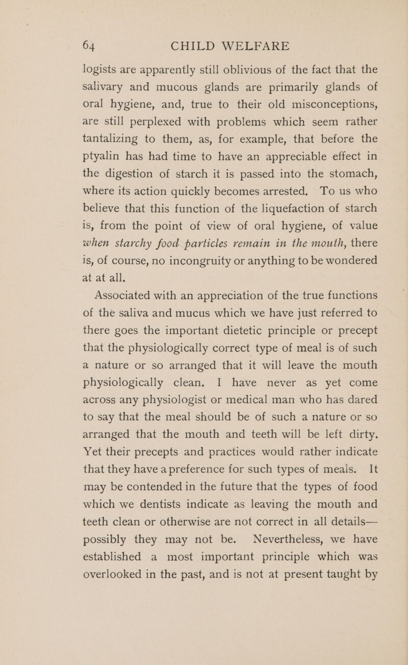 logists are apparently still oblivious of the fact that the salivary and mucous glands are primarily glands of oral hygiene, and, true to their old misconceptions, are still perplexed with problems which seem rather tantalizing to them, as, for example, that before the ptyalin has had time to have an appreciable effect in the digestion of starch it is passed into the stomach, where its action quickly becomes arrested. To us who believe that this function of the liquefaction of starch is, from the point of view of oral hygiene, of value when starchy food particles remain in the mouth, there is, of course, no incongruity or anything to be wondered at at all. Associated with an appreciation of the true functions of the saliva and mucus which we have just referred to there goes the important dietetic principle or precept that the physiologically correct type of meal is of such a nature or so arranged that it will leave the mouth physiologically clean. I have never as yet come across any physiologist or medical man who has dared to say that the meal should be of such a nature or so arranged that the mouth and teeth will be left dirty. Yet their precepts and practices would rather indicate that they have a preference for such types of meals. It may be contended in the future that the types of food which we dentists indicate as leaving the mouth and teeth clean or otherwise are not correct in all details— possibly they may not be. Nevertheless, we have established a most important principle which was overlooked in the past, and is not at present taught by