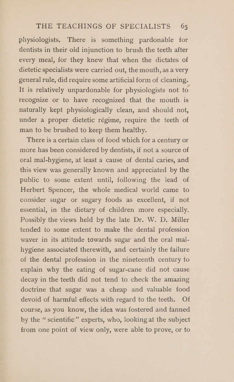 physiologists. There is something pardonable for dentists in their old injunction to brush the teeth after every meal, for they knew that when the dictates of dietetic specialists were carried out, the mouth, as a very general rule, did require some artificial form of cleaning. It is relatively unpardonable for physiologists not to recognize or to have recognized that the mouth is naturally kept physiologically clean, and should not, under a proper dietetic régime, require the teeth of man to be brushed to keep them healthy. There is a certain class of food which for a century or more has been considered by dentists, if not a source of oral mal-hygiene, at least a cause of dental caries, and this view was generally known and appreciated by the public to some extent until, following the lead of Herbert Spencer, the whole medical world came to consider sugar or sugary foods as excellent, if not essential, in the dietary of children more especially. Possibly the views held by the late Dr. W. D. Miller tended to some extent to make the dental profession waver in its attitude towards sugar and the oral mal- hygiene associated therewith, and certainly the failure of the dental profession in the nineteenth century to explain why the eating of sugar-cane did not cause decay in the teeth did not tend to check the amazing doctrine that sugar was a cheap and valuable food devoid of harmful effects with regard to the teeth. Of course, as you know, the idea was fostered and fanned by the “scientific” experts, who, looking at the subject from one point of view only, were able to prove, or to