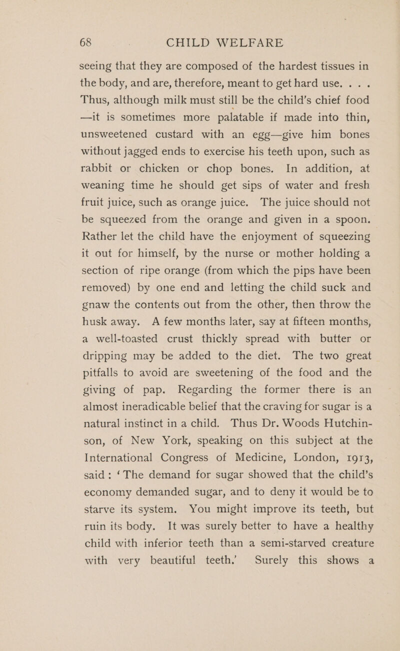 seeing that they are composed of the hardest tissues in the body, and are, therefore, meant to get hard use... . Thus, although milk must still be the child’s chief food —it is sometimes more palatable if made into thin, unsweetened custard with an egg—give him bones without jagged ends to exercise his teeth upon, such as rabbit or chicken or chop bones. In addition, at weaning time he should get sips of water and fresh fruit juice, such as orange juice. The juice should not be squeezed from the orange and given in a spoon. Rather let the child have the enjoyment of squeezing | it out for himself, by the nurse or mother holding a section of ripe orange (from which the pips have been removed) by one end and letting the child suck and gnaw the contents out from the other, then throw the husk away. A few months later, say at fifteen months, a well-toasted crust thickly spread with butter or dripping may be added to the diet. The two great pitfalls to avoid are sweetening of the food and the giving of pap. Regarding the former there is an almost ineradicable belief that the craving for sugar is a natural instinct in a child. Thus Dr. Woods Hutchin- son, of New York, speaking on this subject at the International Congress of Medicine, London, 1973, said : ‘The demand for sugar showed that the child’s economy demanded sugar, and to deny it would be to starve its system. You might improve its teeth, but ruin its body. It was surely better to have a healthy child with inferior teeth than a semi-starved creature with very beautiful teeth. Surely this shows a