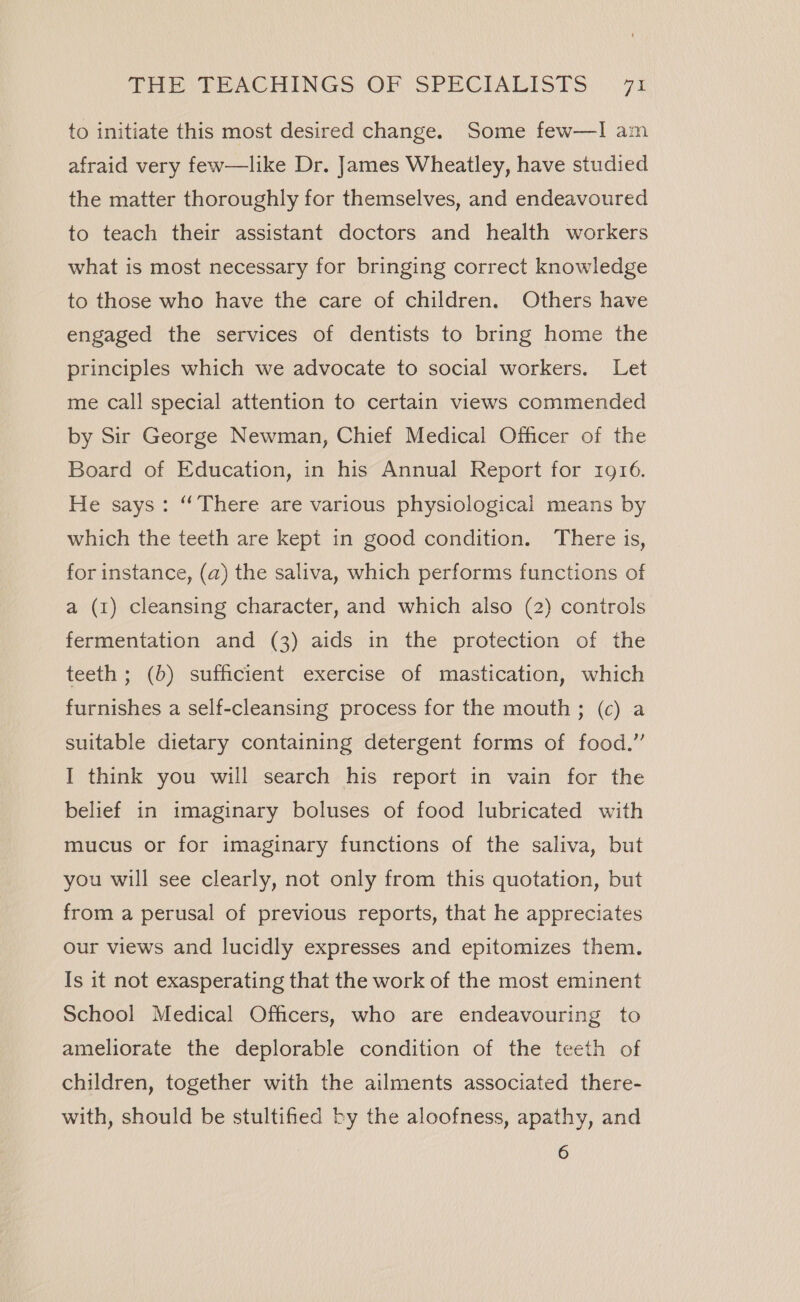 to initiate this most desired change. Some few—I am afraid very few—like Dr. James Wheatley, have studied the matter thoroughly for themselves, and endeavoured to teach their assistant doctors and health workers what is most necessary for bringing correct knowledge to those who have the care of children. Others have engaged the services of dentists to bring home the principles which we advocate to social workers. Let me call special attention to certain views commended by Sir George Newman, Chief Medical Officer of the Board of Education, in his Annual Report for 1916. He says: “There are various physiological means by which the teeth are kept in good condition. There is, for instance, (a) the saliva, which performs functions of a (1) cleansing character, and which also (2) controls fermentation and (3) aids in the protection of the teeth ; (b) sufficient exercise of mastication, which furnishes a self-cleansing process for the mouth ; (c) a suitable dietary containing detergent forms of food.” I think you will search his report in vain for the belief in imaginary boluses of food lubricated with mucus or for imaginary functions of the saliva, but you will see clearly, not only from this quotation, but from a perusal of previous reports, that he appreciates our views and lucidly expresses and epitomizes them. Is it not exasperating that the work of the most eminent School Medical Officers, who are endeavouring to ameliorate the deplorable condition of the teeth of children, together with the ailments associated there- with, should be stultified by the aloofness, apathy, and 6