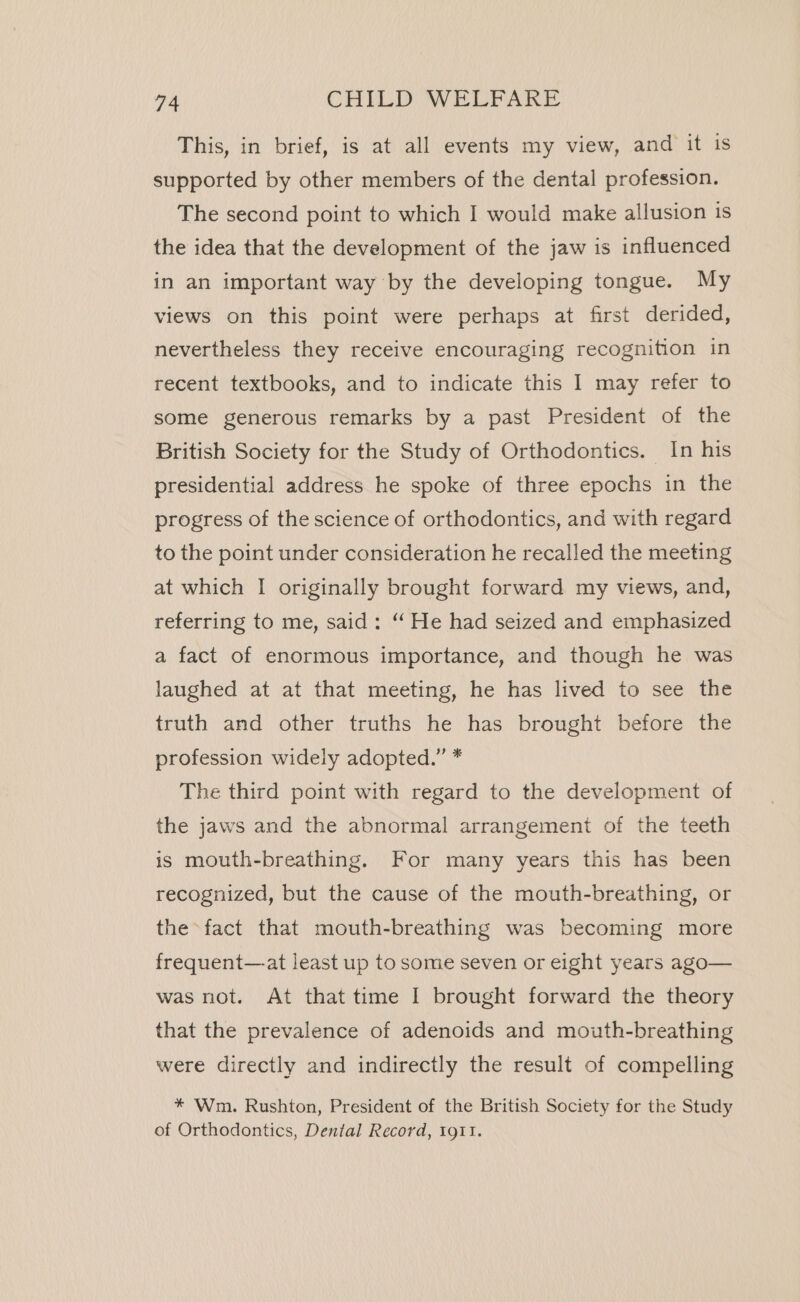 This, in brief, is at all events my view, and it is supported by other members of the dental profession. The second point to which I would make allusion is the idea that the development of the jaw is influenced in an important way by the developing tongue. My views on this point were perhaps at first derided, nevertheless they receive encouraging recognition in recent textbooks, and to indicate this I may refer to some generous remarks by a past President of the British Society for the Study of Orthodontics. In his presidential address he spoke of three epochs in the progress of the science of orthodontics, and with regard to the point under consideration he recalled the meeting at which I originally brought forward my views, and, referring to me, said: “ He had seized and emphasized a fact of enormous importance, and though he was laughed at at that meeting, he has lived to see the truth and other truths he has brought before the profession widely adopted.” * The third point with regard to the development of the jaws and the abnormal arrangement of the teeth is mouth-breathing. For many years this has been recognized, but the cause of the mouth-breathing, or the fact that mouth-breathing was becoming more frequent—at least up to some seven or eight years ago— was not. At that time I brought forward the theory that the prevalence of adenoids and mouth-breathing were directly and indirectly the result of compelling * Wm. Rushton, President of the British Society for the Study of Orthodontics, Dental Record, 1911.