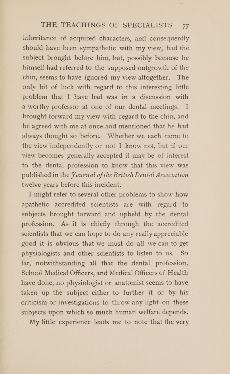 inheritance of acquired characters, and consequently should have been sympathetic with my view, had the subject brought before him, but, possibly because he himself had referred to the supposed outgrowth of the chin, seems to have ignored my view altogether. The only bit of luck with regard to this interesting little problem that I have had was in a discussion with a worthy professor at one of our dental meetings. I brought forward my view with regard to the chin, and he agreed with me at once and mentioned that he had always thought so before. Whether we each came to the view independently or not I know not, but if our view becomes generally accepted it may be of interest to the dental profession to know that this view was published in the Fournal of the British Dental Association twelve years before this incident. I might refer to several other problems to show how apathetic accredited scientists are with regard ‘to subjects brought forward and upheld by the dental profession. As it is chiefly through the accredited scientists that we can hope to do any really appreciable good it is obvious that we must do all we can to get physiologists and other scientists to listen to us. So far, notwithstanding all that the dental profession, School Medical Officers, and Medical Officers of Health have done, no physiologist or anatomist seems to have taken up the subject either to further it or by his criticism or investigations to throw any light on these subjects upon which so much human welfare depends. My little experience leads me to note that the very