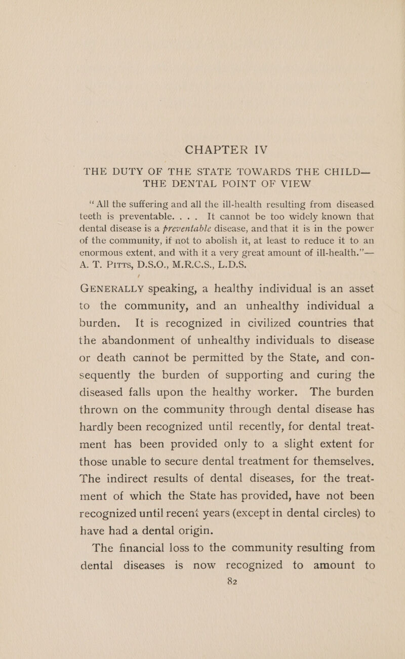 CHAPTER IV THE DUTY OF THE STATE TOWARDS THE CHILD— THE DENTAL POINT OF VIEW ‘All the suffering and all the ill-health resulting from diseased teeth is preventable. ... It cannot be too widely known that dental disease is a preventable disease, and that it is in the power of the community, if not to abolish it, at least to reduce it to an enormous extent, and with it a very great amount of ill-health.”— As DT. Pitts, \D.5.0.; MRCS.) LD.S: GENERALLY speaking, a healthy individual is an asset to the community, and an unhealthy individual a burden. It is recognized in civilized countries that the abandonment of unhealthy individuals to disease or death cannot be permitted by the State, and con- sequently the burden of supporting and curing the diseased falls upon the healthy worker. The burden thrown on the community through dental disease has hardly been recognized until recently, for dental treat- ment has been provided only to a slight extent for those unable to secure dental treatment for themselves. The indirect results of dental diseases, for the treat- ment of which the State has provided, have not been recognized until recent years (except in dental circles) to have had a dental origin. The financial loss to the community resulting from dental diseases is now recognized to amount to