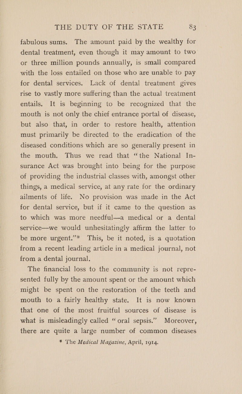 fabulous sums. The amount paid by the wealthy for dental treatment, even though it may amount to two or three million pounds annually, is small compared with the loss entailed on those who are unable to pay for dental services. Lack of dental treatment gives rise to vastly more suffering than the actual treatment entails. It is beginning to be recognized that the mouth is not only the chief entrance portal of disease, but also that, in order to restore health, attention must primarily be directed to the eradication of the diseased conditions which are so generally present in the mouth. Thus we read that “the National In- surance Act was brought into being for the purpose of providing the industrial classes with, amongst other things, a medical service, at any rate for the ordinary ailments of life. No provision was made in the Act for dental service, but if it came to the question as to which was more needful—a medical or a dental service—we would unhesitatingly affirm the latter to be more urgent.’’* This, be it noted, is a quotation from a recent leading article in a medical journal, not from a dental journal. The financial loss to the community is not repre- sented fully by the amount spent or the amount which might be spent on the restoration of the teeth and mouth to a fairly healthy state. It is now known that one of the most fruitful sources of disease is what is misleadingly called “oral sepsis.’’ Moreover, there are quite a large number of common diseases * The Medical Magazine, April, 1914.