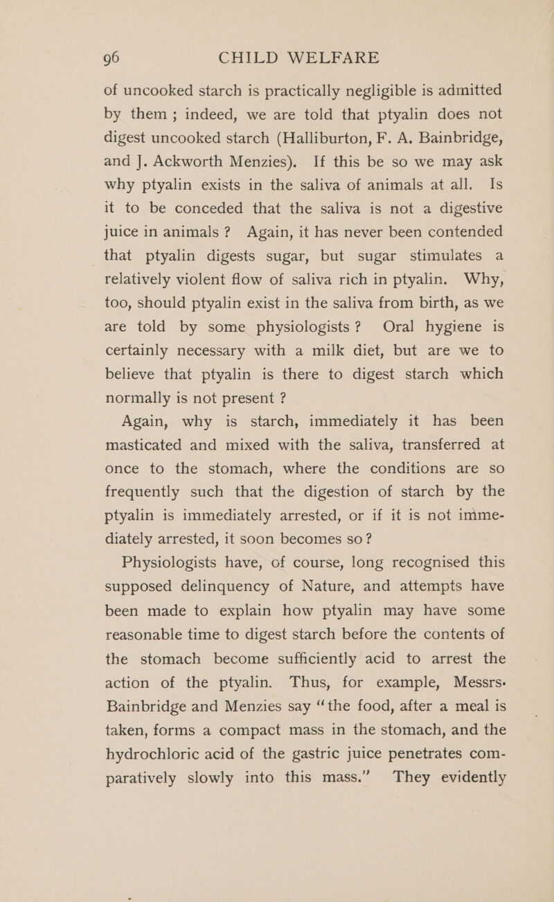 of uncooked starch is practically negligible is admitted by them ; indeed, we are told that ptyalin does not digest uncooked starch (Halliburton, F. A. Bainbridge, and J. Ackworth Menzies). If this be so we may ask why ptyalin exists in the saliva of animals at all. Is it to be conceded that the saliva is not a digestive juice in animals? Again, it has never been contended that ptyalin digests sugar, but sugar stimulates a relatively violent flow of saliva rich in ptyalin. Why, too, should ptyalin exist in the saliva from birth, as we are told by some physiologists? Oral hygiene is certainly necessary with a milk diet, but are we to believe that ptyalin is there to digest starch which normally is not present ? Again, why is starch, immediately it has been masticated and mixed with the saliva, transferred at once to the stomach, where the conditions are so frequently such that the digestion of starch by the ptyalin is immediately arrested, or if it is not imme- diately arrested, it soon becomes so? Physiologists have, of course, long recognised this supposed delinquency of Nature, and attempts have been made to explain how ptyalin may have some reasonable time to digest starch before the contents of the stomach become sufficiently acid to arrest the action of the ptyalin. Thus, for example, Messrs. Bainbridge and Menzies say “the food, after a meal is taken, forms a compact mass in the stomach, and the hydrochloric acid of the gastric juice penetrates com- paratively slowly into this mass.” They evidently