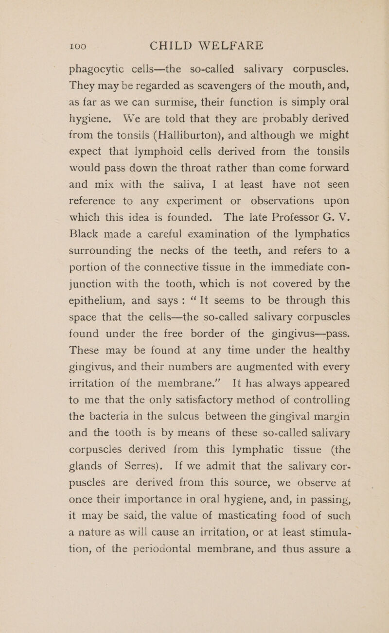 phagocytic cells—the so-called salivary corpuscles. They may be regarded as scavengers of the mouth, and, as far as we can surmise, their function is simply oral hygiene. We are told that they are probably derived from the tonsils (Halliburton), and although we might expect that lymphoid cells derived from the tonsils would pass down the throat rather than come forward and mix with the saliva, I at least have not seen reference to any experiment or observations upon which this idea is founded. The late Professor G. V. Black made a careful examination of the lymphatics surrounding the necks of the teeth, and refers to a portion of the connective tissue in the immediate con- junction with the tooth, which is not covered by the epithelium, and says: “It seems to be through this space that the cells—the so-called salivary corpuscles found under the free border of the gingivus—pass. These may be found at any time under the healthy gingivus, and their numbers are augmented with every irritation of the membrane.” It has always appeared to me that the only satisfactory method of controlling the bacteria in the sulcus between the gingival margin and the tooth is by means of these so-called salivary corpuscles derived from this lymphatic tissue (the glands of Serres), If we admit that the salivary cor- puscles are derived from this source, we observe at once their importance in oral hygiene, and, in passing, it may be said, the value of masticating food of such a nature as will cause an irritation, or at least stimula- tion, of the periodontal membrane, and thus assure a