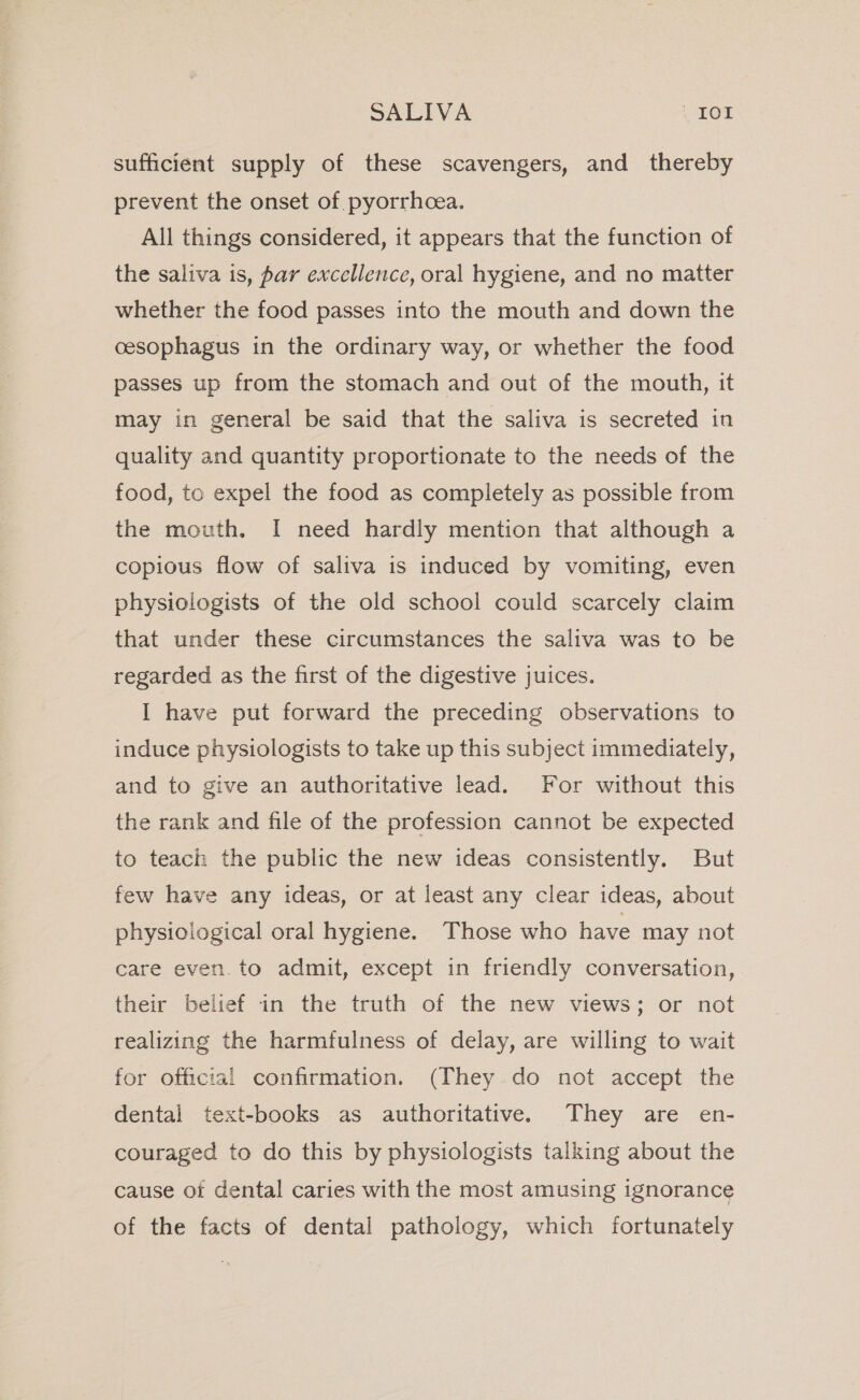 sufficient supply of these scavengers, and thereby prevent the onset of pyorrhoea. All things considered, it appears that the function of the saliva is, par excellence, oral hygiene, and no matter whether the food passes into the mouth and down the cesophagus in the ordinary way, or whether the food passes up from the stomach and out of the mouth, it may in general be said that the saliva is secreted in quality and quantity proportionate to the needs of the food, to expel the food as completely as possible from the mouth. I need hardly mention that although a copious flow of saliva is induced by vomiting, even physiologists of the old school could scarcely claim that under these circumstances the saliva was to be regarded as the first of the digestive juices. I have put forward the preceding observations to induce physiologists to take up this subject immediately, and to give an authoritative lead. For without this the rank and file of the profession cannot be expected to teach the public the new ideas consistently. But few have any ideas, or at least any clear ideas, about physioiogical oral hygiene. Those who have may not care even. to admit, except in friendly conversation, their belief in the truth of the new views; or not realizing the harmfulness of delay, are willing to wait for official confirmation. (They do not accept the dental text-books as authoritative. They are en- couraged to do this by physiologists talking about the cause of dental caries with the most amusing ignorance of the facts of dental pathology, which fortunately