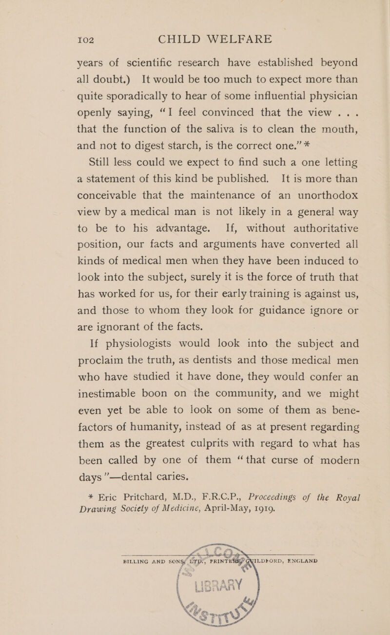 years of scientific research have established beyond all doubt.) It would be too much to expect more than quite sporadically to hear of some influential physician openly saying, “I feel convinced that the view... that the function of the saliva is to clean the mouth, and not to digest starch, is the correct one.” * Still less could we expect to find such a one letting a statement of this kind be published. It is more than conceivable that the maintenance of an unorthodox view by a medical man is not likely in a general way to be to his advantage. If, without authoritative position, our facts and arguments have converted all kinds of medical men when they have been induced to look into the subject, surely it is the force of truth that has worked for us, for their early training is against us, and those to whom they look for guidance ignore or are ignorant of the facts. If physiologists would look into the Se and proclaim the truth, as dentists and those medical men who have studied it have done, they would confer an inestimable boon on the community, and we might even yet be able to look on some of them as bene- factors of humanity, instead of as at present regarding them as the greatest culprits with regard to what has been called by one of them “that curse of modern days ”—dental caries. * Eric Pritchard, M.D., F.R.C.P., Proceedings of the Royal Drawing Society of Medicine, April-May, 1919. BILLING AND Sonsf LIps, PRINTER ILDFORD, ENGLAND