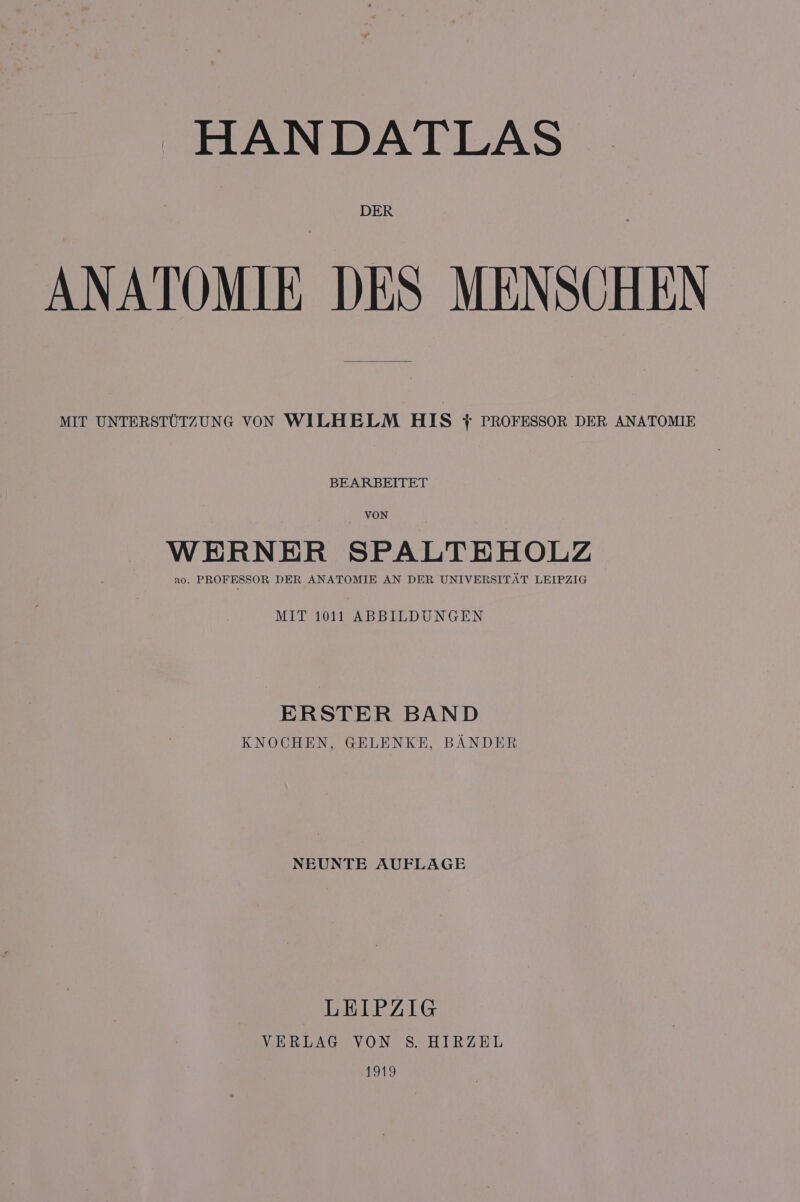 HANDATLAS DER ANATOMIE DES MENSCHEN MIT UNTERSTUTZUNG VON WILHELM HIS ft PROFESSOR DER ANATOMIE BEARBEITET VON WERNER SPALTEHOLZ ao. PROFESSOR DER ANATOMIE AN DER UNIVERSITAT LEIPZIG MIT 1011 ABBILDUNGEN ERSTER BAND KNOCHEN, GELENKE, BANDER NEUNTE AUFLAGE LEIPZIG VERLAG VON S. HIRZEL 1919