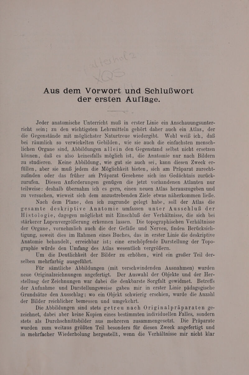 Aus dem Vorwort und SchluBwort der ersten Auflage. Jeder anatomische Unterricht muf in erster Linie ein Anschauungsunter- richt sein; zu den wichtigsten Lehrmitteln gehért daher auch ein Atlas, der ‘die Gegensténde mit méglichster Naturtreue wiedergibt. Wohl weif ich, dah bei raumlich so verwickelten Gebilden, wie sie auch die einfachsten mensch- lichen Organe sind, Abbildungen allein den Gegenstand selbst nicht ersetzen konnen, dafi es also keinesfalls méglich ist, die Anatomie nur nach Bildern zu studieren. Keine Abbildung, wie gut sie auch sel, kann diesen Zweck er- fillen, aber sie mui jedem die Moéglichkeit bieten, sich am Praparat zurecht- zufinden oder das friither am Praparat Gesehene sich ins Gedachtnis zurtick- zurufen. Diesen Anforderungen gentigen die jetzt vorhandenen Atlanten nur teilweise: deshalb tibernahm ich es gern, einen neuen Atlas herauszugeben und zu versuchen, wieweit sich dem anzustrebenden Ziele etwas nanerkommen liefie. Nach dem Plane, den ich zugrunde gelegt habe, soll der Atlas die gesamte deskriptive Anatomie umfassen unter Ausschlu& der Histologie, dagegen méglichst mit HinschluB der Verhaltnisse, die sich bei starkerer Lupenvergréferung erkennen lassen. Die topographischen Verhaltnisse der Organe, vornehmlich auch die der Gefafie und Nerven, finden Berticksich- tigung, soweit dies im Rahmen eines Buches, das in erster Linie die deskriptive Anatomie behandelt, erreichbar ist; eime erschépfende Darstellung der Topo- eraphie wtirde den Umfang des Atlas wesentlich vergréfern. Um die Deutlichkeit der Bilder zu erhéhen, wird ein grofer Teil der- selben mehrfarbig ausgefthrt. Fir samtliche Abbildungen (mit verschwindenden Ausnahmen) wurden neue Originalzeichnungen angefertigt. Der Auswahl der Objekte und der Her- stellung der Zeichnungen war dabei die denkbarste Sorgfalt gewidmet. Betretts der Aufnahme und Darstellungsweise gaben mir in erster Linie padagogische Grundsatze den Ausschlag; wo ein Objekt schwierig erschien, wurde die Anzahl der Bilder reichlicher bemessen und umgekehrt. Die Abbildungen sind stets getreu nach Originalpraparaten ge- zeichnet, dabei aber keine Kopien eines bestimmten individuellen Falles, sondern stets als Durchschnittsbilder aus mehreren zusammengesetzt. Die Praparate wurden zum weitaus gré8ten Teil besonders fiir diesen Zweck angefertigt und in mehrfacher Wiederholung hergestellt, wenn die Verhaltnisse mir nicht klar