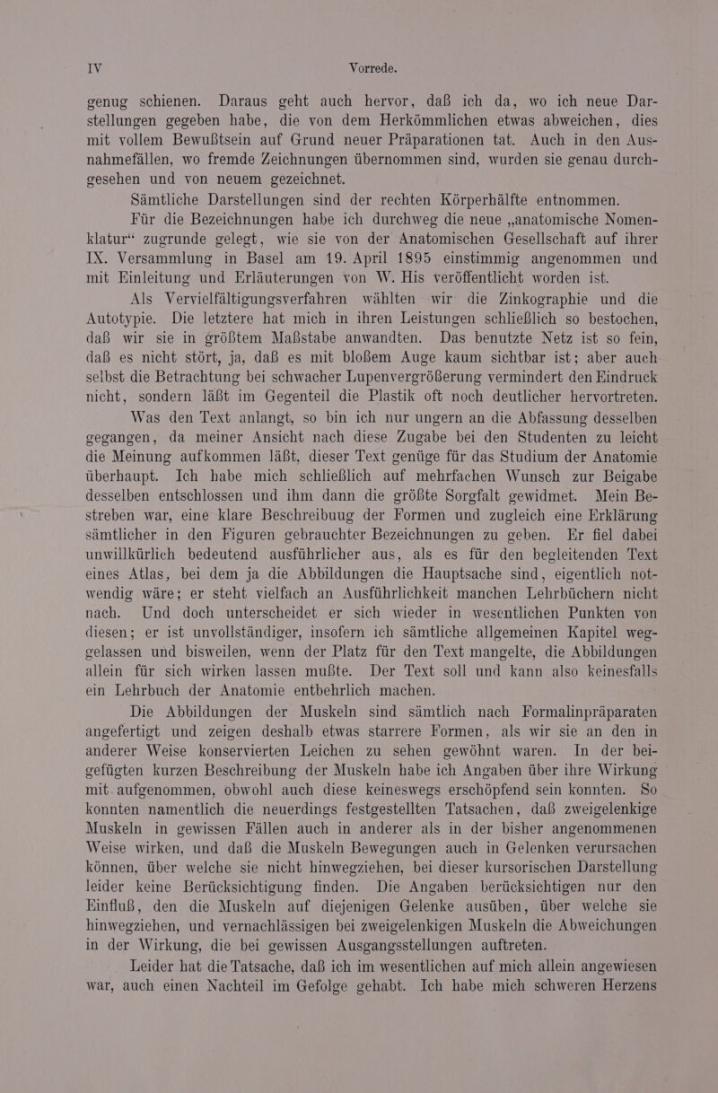 genug schienen. Daraus geht auch hervor, da’ ich da, wo ich neue Dar- stellungen gegeben habe, die von dem Herkémmlichen etwas abweichen, dies mit vollem Bewuftsein auf Grund neuer Praparationen tat. Auch in den Aus- nahmefallen, wo fremde Zeichnungen tibernommen sind, wurden sie genau durch- gesehen und von neuem gezeichnet. Samtliche Darstellungen sind der rechten Korperhalfte entnommen. Fir die Bezeichnungen habe ich durchweg die neue ,,anatomische Nomen- klatur’ zugrunde gelegt, wie sie von der Anatomischen Gesellschaft auf ihrer IX. Versammlung in Basel am 19. April 1895 einstimmig angenommen und mit Einleitung und Erlauterungen von W. His ver6ffentlicht worden ist. Als Vervielfaltigungsverfahren wahlten wir die Zinkographie und die Autotypie. Die letztere hat mich in thren Leistungen schlieBlich so bestochen, daB wir sie in eréf{tem Mafstabe anwandten. Das benutzte Netz ist so fein, da es nicht stért, ja, daB es mit blo{em Auge kaum sichtbar ist; aber auch selbst die Betrachtung bei schwacher Lupenvergréberung vermindert den Kindruck nicht, sondern lat im Gegenteil die Plastik oft noch deutlicher hervortreten. Was den Text anlangt, so bin ich nur ungern an die Abfassung desselben gegangen, da meiner Ansicht nach diese Zugabe bei den Studenten zu leicht die Meinung aufkommen laBt, dieser Text gentige ftir das Studium der Anatomie tiberhaupt. Ich habe mich schlieBlich auf mehrfachen Wunsch zur Beigabe desselben entschlossen und ihm dann die gréfte Sorgfalt gewidmet. Mein Be- streben war, eine klare Beschreibuug der Formen und zugleich eine Erklarung simtlicher in den Figuren gebrauchter Bezeichnungen zu geben. Er fiel dabei unwiilktirlich bedeutend ausfthrlicher aus, als es fir den begleitenden Text eines Atlas, bei dem ja die Abbildungen die Hauptsache sind, eigentlich not- wendig ware; er steht vielfach an Ausfiihrlichkeit manchen Lehrbtichern nicht nach. Und doch unterscheidet er sich wieder in wesentlichen Punkten von diesen; er ist unvollstandiger, insofern ich samtliche allgemeinen Kapitel weg- gelassen und bisweilen, wenn der Platz ftir den Text mangelte, die Abbildungen allein ftir sich wirken lassen mute. Der Text soll und kann also keinesfalls ein Lehrbuch der Anatomie entbehrlich machen. Die Abbildungen der Muskeln sind samtlich nach Formalinpraparaten angefertigt und zeigen deshalb etwas starrere Formen, als wir sie an den in anderer Weise konservierten Leichen zu sehen gewohnt waren. In der bei- gefiigten kurzen Beschreibung der Muskeln habe ich Angaben tiber ihre Wirkung mit. aufgenommen, obwohl auch diese keineswegs erschépfend sein konnten. So konnten namentlich die neuerdings festgestellten Tatsachen, dai zweigelenkige Muskeln in gewissen Fallen auch in anderer als in der bisher angenommenen Weise wirken, und dafi die Muskeln Bewegungen auch in Gelenken verursachen kénnen, tiber welche sie nicht hinwegziehen, bei dieser kursorischen Darstellung leider keine Berticksichtigung finden. Die Angaben berticksichtigen nur den EinfluB, den die Muskeln auf diejenigen Gelenke austiben, tber welche sie hinwegziehen, und vernachlissigen bei zweigelenkigen Muskeln die Abweichungen in der Wirkung, die bei gewissen Ausgangsstellungen auftreten. Leider hat die Tatsache, daB ich im wesentlichen auf mich allein angewiesen war, auch einen Nachteil im Gefolge gehabt. Ich habe mich schweren Herzens