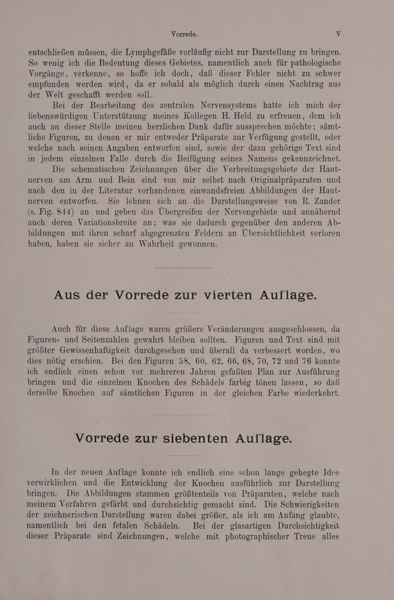 entschliefen mtissen, die Lymphgefafe vorlaufig nicht zur Darstellung zu bringen. So wenig ich die Bedeutung dieses Gebietes, namentlich auch ftir pathologische Vorginge, verkenne, so hoffe ich doch, dal dieser Fehler nicht zu schwer empfunden werden wird, da er sobald als méglich durch einen Nachtrag aus der Welt geschafft werden soll. Bei der Bearbeitung des zentralen Nervensystems hatte ich mich der liebenswtirdigen Untersttitzung meines Kollegen H. Held zu erfreuen, dem ich auch an dieser Stelle meinen herzlichen Dank dafiir aussprechen méchte; simt- liche Figuren, zu denen er mir entweder Praparate zur Verftigung gestellt, oder welche nach seinen Angaben entworfen sind, sowie der dazu gehdérige Text sind in jedem einzelnen Falle durch die Beiftigung seines Namens gekennzeichnet. Die schematischen Zeichnungen tiber die Verbreitungsgebiete der Haut- nerven am Arm und Bein sind von mir selbst nach Originalpraparaten und nach den in der Literatur vorhandenen einwandsfreien Abbildungen der Haut- nerven entworfen. Sie lehnen sich an die Darstellungsweise von R. Zander (s. Fig. 844) an und geben das Ubergreifen der Nervengebiete und annihernd auch deren Variationsbreite an; was sie dadurch gegentiber den anderen Ab- bildungen mit ihren scharf abgegrenzten Feldern an Ubersichtlichkeit verloren haben, haben sie sicher an Wahrheit gewonnen. Aus der Vorrede zur vierten Auflage. Auch ftir diese Auflage waren gréfere Veranderungen ausgeschlossen, da Figuren- und Seitenzahlen gewahrt bleiben sollten. Figuren und Text sind mit ordbter Gewissenhaftigkeit durchgesehen und tiberall da verbessert worden, wo dies nétig erschien. Bei den Figuren 58, 60, 62, 66, 68, 70, 72 und 76 konnte ich endlich einen schon vor mehreren Jahren gefafiten Plan zur Ausftihrung bringen und die einzelnen Knochen des Schidels farbig ténen lassen, so dab derselbe Knochen auf saémtlichen Figuren in der gleichen Farbe wiederkehrt. Vorrede zur siebenten Auflage. In der neuen Auflage konnte ich endlich eine schon lange gehegte Idce verwirklichen und die Entwicklung der Knochen ausftihrlich zur Darstellung bringen. Die Abbildungen stammen gréftenteils von Praiparaten, welche nach meinem Verfahren gefaérbt und durchsichtig gemacht sind. Die Schwierigkeiten der zeichnerischen Darstellung waren dabei gréBer, als ich am Anfang glaubte, namentlich bei den fetalen Schideln. Bei der glasartigen Durchsichtigkeit dieser Praparate sind Zeichnungen, welche mit photographischer Treue alles
