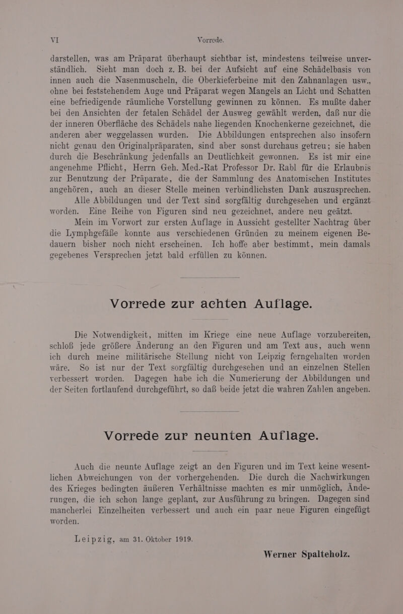 darstellen, was am Praparat tiberhaupt sichtbar ist, mindestens teilweise unver- stindlich. Sieht man doch z. B. bei der Aufsicht auf eine Schadelbasis von innen auch die Nasenmuscheln, die Oberkieferbeine mit den Zahnanlagen usw., ohne bei feststehendem Auge und Praparat wegen Mangels an Licht und Schatten eine befriedigende raumliche Vorstellung gewinnen zu kénnen. Es mufte daher bei den Ansichten der fetalen Schadel der Ausweg gewahit werden, daf nur die der inneren Oberfiache des Schadels nahe liegenden Knochenkerne gezeichnet, die anderen aber weggelassen wurden. Die Abbildungen entsprechen also insofern nicht genau den Originalpraparaten, sind aber sonst durchaus getreu; sie haben durch die Beschrankung jedenfalls an Deutlichkeit gewonnen. Es ist mir eine angenehme Pflicht, Herrn Geh. Med.-Rat Professor Dr. Rabl ftir die Erlaubnis zur Benutzung der Praparate, die der Sammlung des Anatomischen Institutes angehdren, auch an dieser Stelle meinen verbindlichsten Dank auszusprechen. Alle Abbildungen und der Text sind sorgfaltig durchgesehen und erganzt worden. Eine Reihe von Figuren sind neu gezeichnet, andere neu geatzt. Mein im Vorwort zur ersten Auflage in Aussicht gestellter Nachtrag tiber die Lymphgefafe konnte aus verschiedenen Griinden zu meinem eigenen Be- dauern bisher noch nicht erscheinen. Ich hoffe aber bestimmt, mein damals gegebenes Versprechen jetzt bald erfiillen zu kénnen. Vorrede zur achten Auflage. Die Notwendigkeit, mitten im Kriege eine neue Auflage vorzubereiten, schloB jede gréBere Anderung an den Figuren und am Text aus, auch wenn ich durch meine militérische Stellung nicht von Leipzig ferngehalten worden ware. So ist nur der Text sorgfaltig durchgesehen und an einzelnen Stellen verbessert worden. Dagegen habe ich die Numerierung der Abbildungen und der Seiten fortlaufend durchgefihrt, so dai beide jetzt die wahren Zahlen angeben. Vorrede zur neunten Auilage. Auch die neunte Auflage zeigt an den Figuren und im Text keine wesent- lichen Abweichungen von der vorhergehenden. Die durch die Nachwirkungen des Krieges bedingten auBeren Verhaltnisse machten es mir unméglich, Ande- rungen, die ich schon lange geplant, zur Ausftihrung zu bringen. Dagegen sind mancherlei Einzelheiten verbessert und auch ein paar neue Figuren eingefiigt worden. Leipzig, am 31. Oktober 1919. Werner Spalteholz.