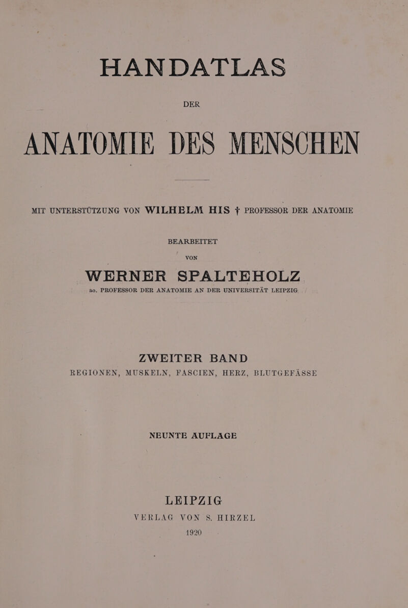 HAN DATLAS DER ANATOMIE DES MENSOHEN MIT UNTERSTUTZUNG VON WILHELM HIS + PROFESSOR DER ANATOMIE BEARBEITET VON WERNER SPALTEHOLZ ao. PROFESSOR DER ANATOMIE AN DER UNIVERSITAT LEIPZIG ZWEITER BAND REGIONEN, MUSKELN, FASCIEN, HERZ, BLUTGEFASSE NEUNTE AUFLAGE LEIPZIG VERLAG VON S. HIRZEL 1920