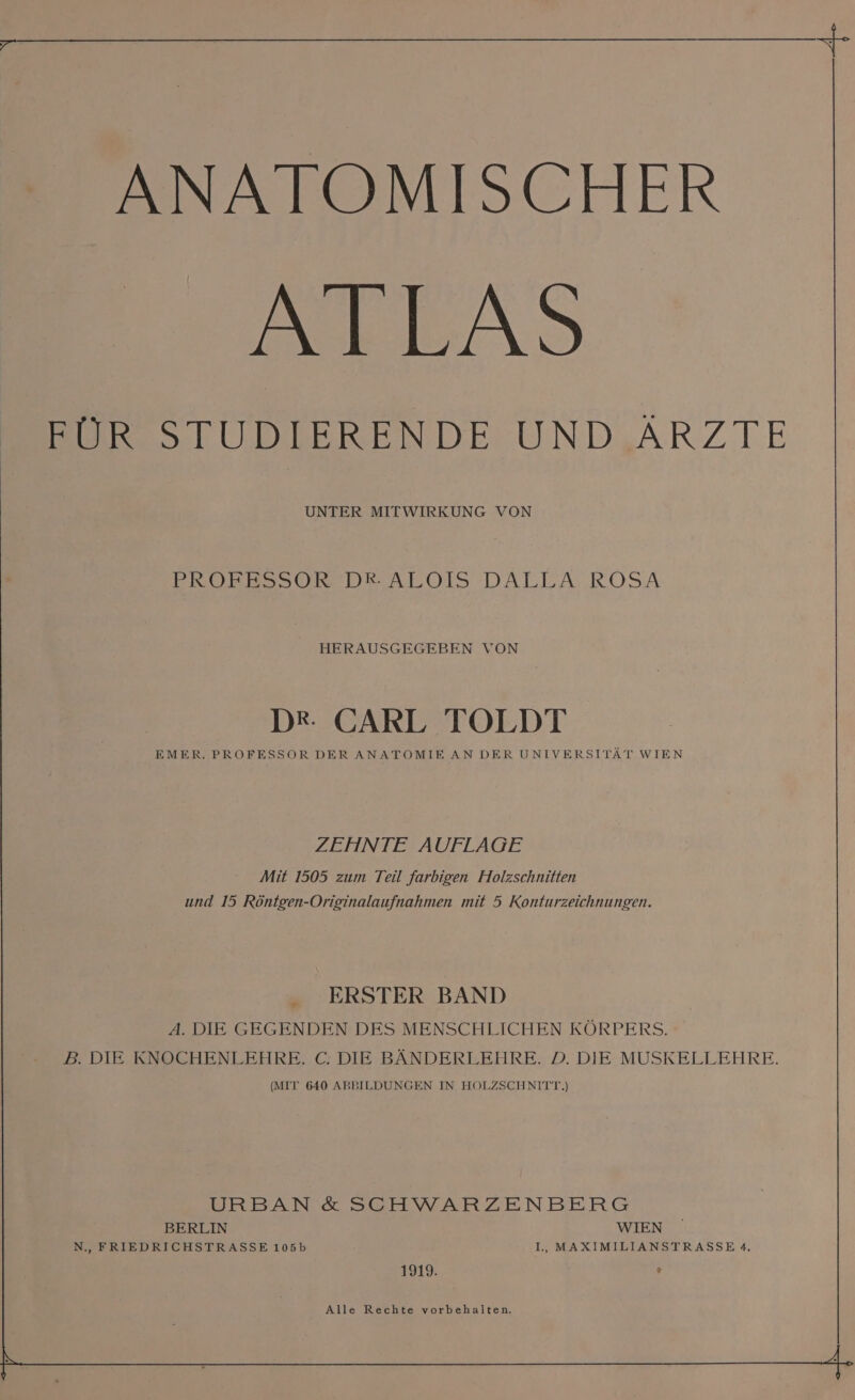 ANATOMISCHER SIEnD FÜR STUDIERENDE UND ARZTE UNTER MITWIRKUNG VON EROELSOR DENLOIS DALEA ROSA HERAUSGEGEBEN VON DR. CARL TOLDT EMER. PROFESSOR DER ANATOMIE AN DER UNIVERSITÄT WIEN ZEHNTE AUFLAGE Mit 1505 zum Teil farbigen Holzschnitten und 15 Röntgen-Originalaufnahmen mit 5 Konturzeichnungen. ERSTER BAND A. DIE GEGENDEN DES MENSCHLICHEN KÖRPERS. B. DIE KNOCHENLEHRE. C. DIE BÄNDERLEHRE. D. DIE MUSKELLEHRE. (MIT 640 ABBILDUNGEN IN HOLZSCHNITT.) URBAN &amp; SCHWARZENBERG BERLIN WIEN N., FRIEDRICHSTRASSE 105b I, MAXIMILIANSTRASSE 4. 1919. e