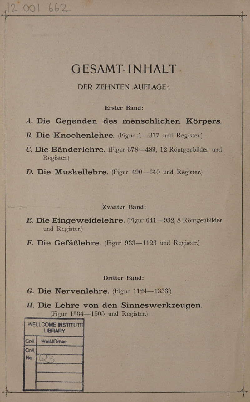 GESAMT-INHALT. DER ZEHNTEN AUFLAGE: Erster Band: A. Die Gegenden des menschlichen Körpers. B. Die Knochenlehre. (Figur 122377. und Register.) C. Die Bänderlehre. (Figur 378—489, 12 Röntgenbilder und Register.) D. Die Muskellehre. (Figur 490-640 und Register.) Zweiter Band: E. Die Eingeweidelehre. (Figur 641—932, 8 Röntgenbilder und Register.) F. Die Gefäßlehre. (Figur 933—1123 und Register.) Dritter Band: G. Die Nervenlehre. (Figur 1124—1333.) H. Die Lehre von den Sinneswerkzeugen. (Figur 1354—1505 und Register.) | WELLCOME INSTITU