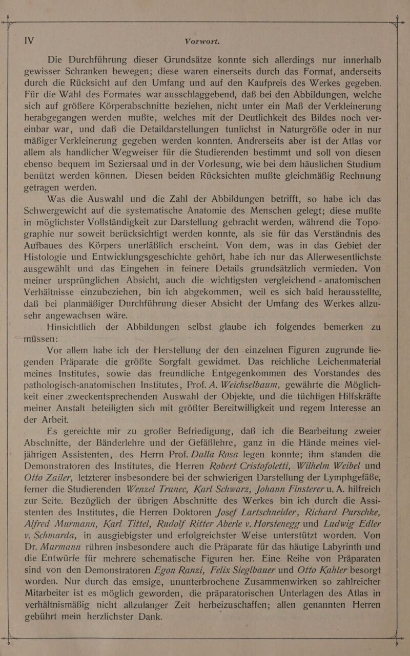 Die Durchführung dieser Grundsätze konnte sich allerdings nur innerhalb gewisser Schranken bewegen; diese waren einerseits durch das Format, anderseits durch die Rücksicht auf den Umfang und auf den Kaufpreis des Werkes gegeben. Für die Wahl des Formates war ausschlaggebend, daß bei den Abbildungen, welche sich auf größere Körperabschnitte beziehen, nicht unter ein Maß der Verkleinerung herabgegangen werden mußte, welches mit der Deutlichkeit des Bildes noch ver- einbar war, und daß die Detaildarstellungen tunlichst in Naturgröße oder in nur mäßiger Verkleinerung gegeben werden konnten. Andrerseits aber ist der Atlas vor allem als handlicher Wegweiser für die Studierenden bestimmt und soll von diesen ebenso bequem im Seziersaal und in der Vorlesung, wie bei dem häuslichen Studium benützt werden können. Diesen beiden Rücksichten mußte gleichmäßig Rechnung getragen werden. Was die Auswahl und die Zahl der Abbildungen betrifft, so habe ich das Schwergewicht auf die systematische Anatomie des Menschen gelegt; diese mußte in möglichster Vollständigkeit zur Darstellung gebracht werden, während die Topo- graphie nur soweit berücksichtigt werden konnte, als sie für das Verständnis des Aufbaues des Körpers unerläßlich erscheint. Von dem, was in das Gebiet der Histologie und Entwicklungsgeschichte gehört, habe ich nur das Allerwesentlichste ausgewählt und das Eingehen in feinere Details grundsätzlich vermieden. Von meiner ursprünglichen Absicht, auch die wichtigsten vergleichend - anatomischen Verhältnisse einzubeziehen, bin ich abgekommen, weil es sich bald herausstellte, daß bei planmäßiger Durchführung dieser Absicht der Umfang des Werkes allzu- sehr angewachsen wäre. Hinsichtlich der Abbildungen selbst glaube ich folgendes bemerken zu müssen: Vor allem habe ich der Herstellung der den einzelnen Figuren zugrunde lie- genden Präparate die größte Sorgfalt gewidmet. Das reichliche Leichenmaterial meines Institutes, sowie das freundliche Entgegenkommen des Vorstandes des pathologisch-anatomischen Institutes, Prof. A. Weichselbaum, gewährte die Möglich- keit einer zweckentsprechenden Auswahl der Objekte, und die tüchtigen Hilfskräfte meiner Anstalt beteiligten sich mit größter Bereitwilligkeit und regem Interesse an der Arbeit. Es gereichte mir zu großer Befriedigung, daß ich die Bearbeitung zweier Abschnitte, der Bänderlehre und der Gefäßlehre, ganz in die Hände meines viel- jährigen Assistenten, des Herrn Prof. Dalla Rosa legen konnte; ihm standen die Demonstratoren des Institutes, die Herren Robert Cristofoletti, Wilhelm Weibel und Otto Zailer, letzterer insbesondere bei der schwierigen Darstellung der Lymphgefäße, ferner die Studierenden Wenzel Trunec, Karl Schwarz, Johann Finsterer u. A. hilfreich zur Seite. Bezüglich der übrigen Abschnitte des Werkes bin ich durch die Assi- stenten des Institutes, die Herren Doktoren Josef Lartschneider, Richard Purschke, Alfred Murmann, Karl Tittel, Rudolf Ritter Aberle v. Horstenegg und Ludwig Edler v. Schmarda, in ausgiebigster und erfolgreichster Weise unterstützt worden. Von Dr. Murmann rühren insbesondere auch die Präparate für das häutige Labyrinth und die Entwürfe für mehrere schematische Figuren her. Eine Reihe von Präparaten sind von den Demonstratoren Egon Ranzi, Felix Sieglbauer und Otto Kahler besorgt worden. Nur durch das emsige, ununterbrochene Zusammenwirken so zahlreicher Mitarbeiter ist es möglich geworden, die präparatorischen Unterlagen des Atlas in verhältnismäßig nicht allzulanger Zeit herbeizuschaffen; allen genannten Herren gebührt mein herzlichster Dank.
