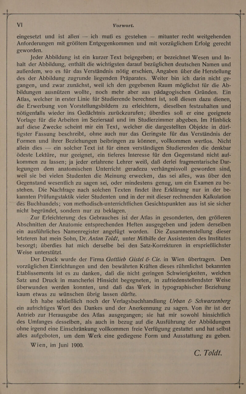 eingesetzt und ist allen — ich muß es gestehen — mitunter recht weitgehenden Anforderungen mit größtem Entgegenkommen und mit vorzüglichem Erfolg gerecht geworden. Jeder Abbildung ist ein kurzer Text beigegeben; er bezeichnet Wesen und In- halt der Abbildung, enthält die wichtigsten darauf bezüglichen deutschen Namen und außerdem, wo es für das Verständnis nötig erschien, Angaben über die Herstellung des der Abbildung zugrunde liegenden Präparates. Weiter bin ich darin nicht ge- gangen, und zwar zunächst, weil ich den gegebenen Raum möglichst für die Ab- bildungen ausnützen wollte, noch mehr aber aus pädagogischen Gründen. Ein Atlas, welcher in erster Linie für Studierende berechnet ist, soll diesen dazu dienen, die Erwerbung von Vorstellungsbildern zu erleichtern, dieselben festzuhalten und nötigenfalls wieder ins Gedächtnis zurückzurufen; überdies soll er eine geeignete Vorlage für die Arbeiten im Seziersaal und im Studierzimmer abgeben. Im Hinblick auf diese Zwecke scheint mir ein Text, welcher die dargestellten Objekte in dürf- tigster Fassung beschreibt, ohne auch nur das Geringste für das Verständnis der Formen und ihrer Beziehungen beibringen zu können, vollkommen wertlos. Nicht allein dies — ein solcher Text ist für einen verständigen Studierenden die denkbar ödeste Lektüre, nur geeignet, ein tieferes Interesse für den Gegenstand nicht auf- kommen zu lassen; ja jeder erfahrene Lehrer weiß, daß derlei fragmentarische Dar- legungen dem anatomischen Unterricht geradezu verhängnisvoll geworden sind, weil sie bei vielen Studenten die Meinung erwecken, das sei alles, was über den Gegenstand wesentlich zu sagen sei, oder mindestens genug, um ein Examen zu be- stehen. Die Nachfrage nach solchen Texten findet ihre Erklärung nur in der be- kannten Prüfungstaktik vieler Studenten und in der mit dieser rechnenden Kalkulation des Buchhandels; von methodisch-unterrichtlichen Gesichtspunkten aus: ist sie sicher nicht begründet, sondern nur zu beklagen. - Zur Erleichterung des Gebrauches ist der Atlas in gesonderten, den größeren Abschnitten der Anatomie entsprechenden Heften ausgegeben und jedem derselben ein ausführliches Namenregister angefügt worden. Die Zusammenstellung dieser letzteren hat mein Sohn, Dr. Anton Toldt, unter Mithilfe der Assistenten des Institutes besorgt; überdies hat mich derselbe bei den Satz-Korrekturen in ersprießlichster Weise unterstützt. Der Druck wurde der Firma Gofflieb Gistel &amp; Cie. in Wien übertragen. Den vorzüglichen Einrichtungen und den bewährten Kräften dieses rühmlichst bekannten Etablissements ist es zu danken, daß die nicht geringen Schwierigkeiten, welchen Satz und Druck in mancherlei Hinsicht begegneten, in zufriedenstellendster Weise überwunden werden konnten, und daß das Werk in typographischer Beziehung kaum etwas zu wünschen übrig lassen dürfte. | Ich habe schließlich noch der Verlagsbuchhandlung Urban &amp; Schwarzenberg ein aufrichtiges Wort des Dankes und der Anerkennung zu sagen. Von ihr ist der Antrieb zur Herausgabe des Atlas ausgegangen; sie hat mir sowohl hinsichtlich des Umfanges desselben, als auch in bezug auf die Ausführung der Abbildungen ohne irgend eine Einschränkung vollkommen freie Verfügung gestattet und hat selbst alles aufgeboten, um dem Werk eine gediegene Form und Ausstattung zu geben. Wien, im Juni 1900. C. Toldt.
