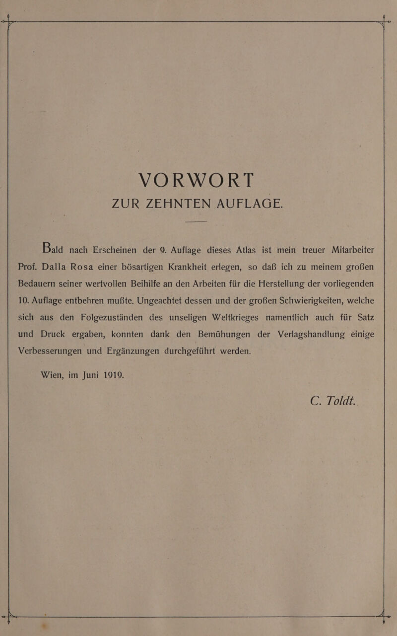 ZUR ZEHNTEN AUFLAGE. Bald nach Erscheinen der 9. Auflage dieses Atlas ist mein treuer Mitarbeiter Prof. Dalla Rosa einer bösartigen Krankheit erlegen, so daß ich zu meinem großen Bedauern seiner wertvollen Beihilfe an den Arbeiten für die Herstellung der vorliegenden 10. Auflage entbehren mußte. Ungeachtet dessen und der großen Schwierigkeiten, welche sich aus den Folgezuständen des unseligen Weltkrieges namentlich auch für Satz und Druck ergaben, konnten dank den Bemühungen der Verlagshandlung einige Verbesserungen und Ergänzungen durchgeführt werden. Wien, im Juni 1919.