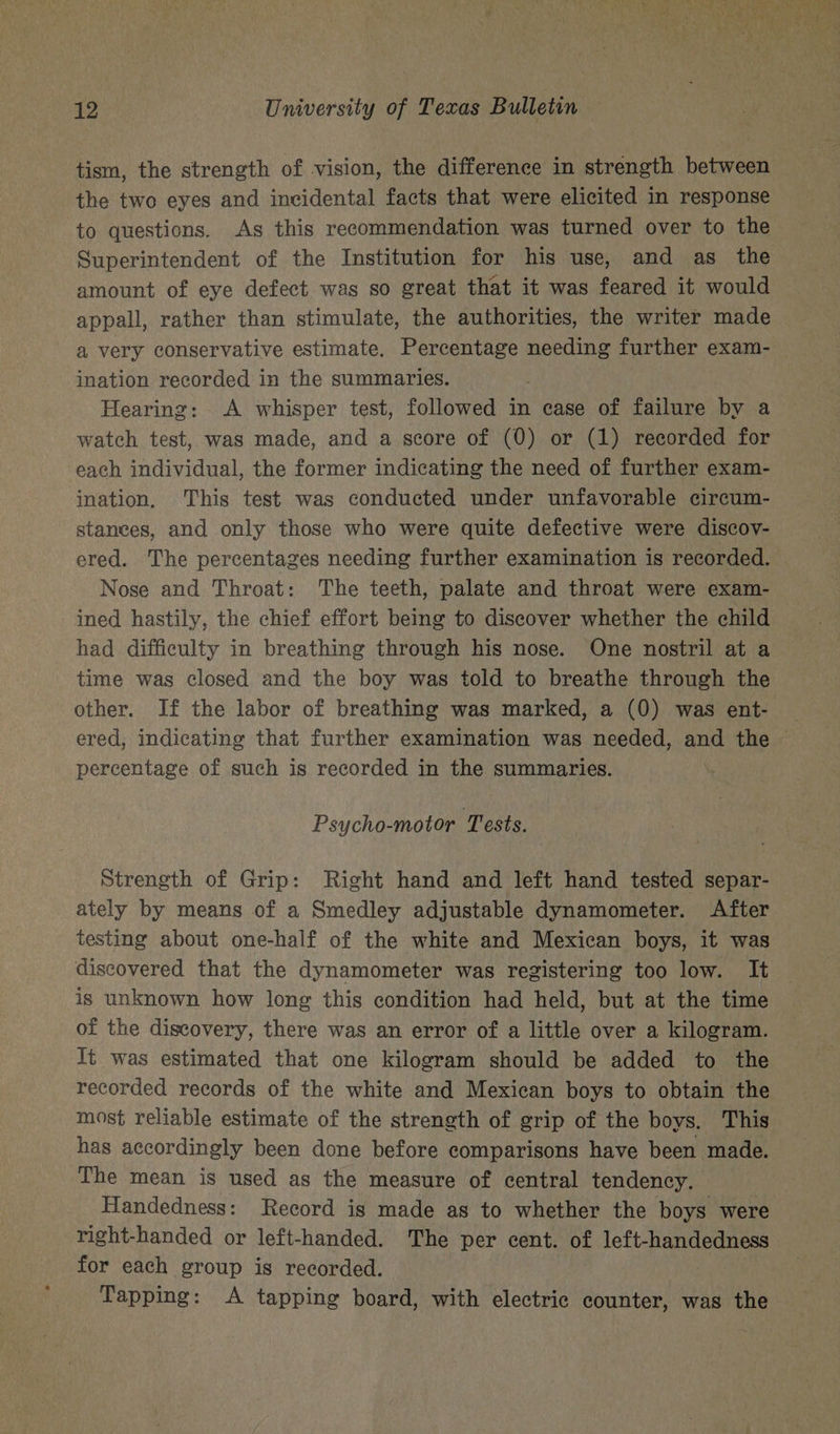 tism, the strength of vision, the difference in strength between the two eyes and incidental facts that were elicited in response to questions. As this recommendation was turned over to the Superintendent of the Institution for his use, and as the amount of eye defect was so great that it was feared it would appall, rather than stimulate, the authorities, the writer made a very conservative estimate. Percentage needing further exam- ination recorded in the summaries. : Hearing: A whisper test, followed in case of failure by a watch test, was made, and a score of (0) or (1) recorded for each individual, the former indicating the need of further exam- ination, This test was conducted under unfavorable circum- stances, and only those who were quite defective were discov- ered. The percentages needing further examination is recorded. Nose and Throat: The teeth, palate and throat were exam- ined hastily, the chief effort being to discover whether the child had difficulty in breathing through his nose. One nostril at a time was closed and the boy was told to breathe through the other. If the labor of breathing was marked, a (0) was ent- percentage of such is recorded in the summaries. Psycho-motor Tests. Strength of Grip: Right hand and left hand tested separ- ately by means of a Smedley adjustable dynamometer. After testing about one-half of the white and Mexican boys, it was discovered that the dynamometer was registering too low. It is unknown how long this condition had held, but at the time of the discovery, there was an error of a little over a kilogram. It was estimated that one kilogram should be added to the recorded records of the white and Mexican boys to obtain the most reliable estimate of the strength of grip of the boys. This has accordingly been done before comparisons have been made. The mean is used as the measure of central tendency. Handedness: Record is made as to whether the boys were right-handed or left-handed. The per cent. of left-handedness for each group is recorded. Tapping: A tapping board, with electric counter, was the