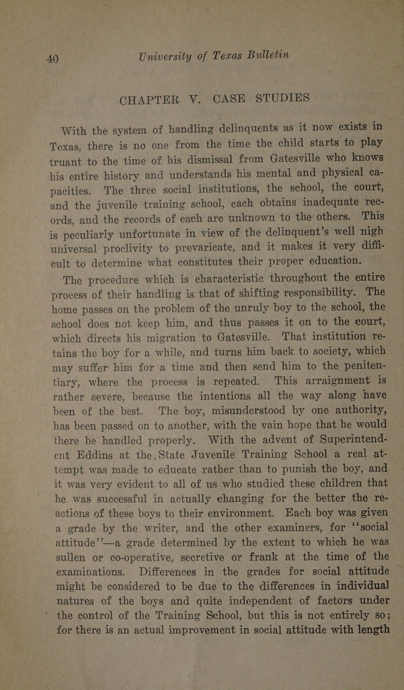 CHAPTER V. CASE STUDIES With the system of handling delinquents as it now exists in Texas, there is no one from the time the child starts to play truant to the time of his dismissal from Gatesville who knows his entire history and understands his mental and physical ca- pacities. ‘The three social institutions, the school, the court, and the juvenile training school, each obtains inadequate rec- ords, and the records of each are unknown to the others. This is peculiarly unfortunate in view of the delinquent’s well nigh universal proclivity to prevaricate, and it makes it very diffi- cult to determine what constitutes their proper education. The procedure which is characteristic throughout the entire process of their handling is that of shifting responsibility. The school does not keep him, and thus passes it on to the court, which directs his migration to Gatesville. That institution re- tains the boy for a while, and turns him back to society, which may suffer him for a time and then send him to the peniten- tiary, where the process is repeated. This arraignment is rather severe, because the intentions all the way along have been of the best. The boy, misunderstood by one authority, has been passed on to another, with the vain hope that he would there be handled properly. With the advent of Superintend- ent Eddins at the,State Juvenile Training School a real at- tempt was made to educate rather than to punish the boy, and it was very evident to all of us who studied these children that he was successful in actually changing for the better the re- actions of these boys to their environment. Each boy was given attitude’’—a grade determined by the extent to which he was sullen or co-operative, secretive or frank at the time of the might be considered to be due to the differences in individual natures of the boys and quite independent of factors under the control of the Training School, but this is not entirely so; for there is an actual improvement in social attitude with length