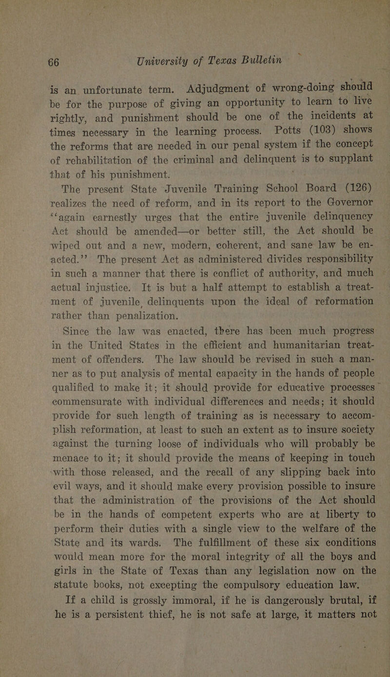 is an unfortunate term. Adjudgment of wrong-doing should be for the purpose of giving an opportunity to learn to live rightly, and punishment should be one of the incidents at times necessary in the learning process. Potts (103) shows the reforms that are needed in our penal system if the concept of rehabilitation of the criminal and tom BR is to supplant that of his punishment. The present State Juvenile Training School Board (126) realizes the need of reform, and in its report to the Governor ‘Caoain earnestly urges that the entire juvenile delinquency Act should be amended—or better still, the Act should be wiped out and a new, modern, coherent, and sane law be en- acted.’’ The present Act as administered divides responsibility in such a manner that there is conflict of authority, and much ~ actual injustice. It is but a half attempt to establish a treat- ment of juvenile delinquents upon the ideal of reformation rather than penalization. Since the law was enacted, there has been much progress in the United States in the efficient and humanitarian treat- ment of offenders. The law should be revised in such a man- ner as to put analysis of mental capacity in the hands of people qualified to make it; it should provide for educative processes © commensurate with individual differences and needs; it should provide for such length of training as is necessary to accom- plish reformation, at least to such an extent as to insure society against the turning loose of individuals who will probably be menace to it; it should provide the means of keeping in touch ‘with those released, and the recall of any slipping back into evil ways, and it should make every provision possible to insure © that the administration of the provisions of the Act should be in the hands of competent experts who are at liberty to perform their duties with a single view to the welfare of the ‘State and its wards. The fulfillment of these six conditions would mean more for the moral integrity of all the boys and girls in the State of Texas than any legislation now on the statute books, not excepting the compulsory education law. If a child is grossly immoral, if he is dangerously brutal, if he is a persistent thief, he is not safe at large, it matters not