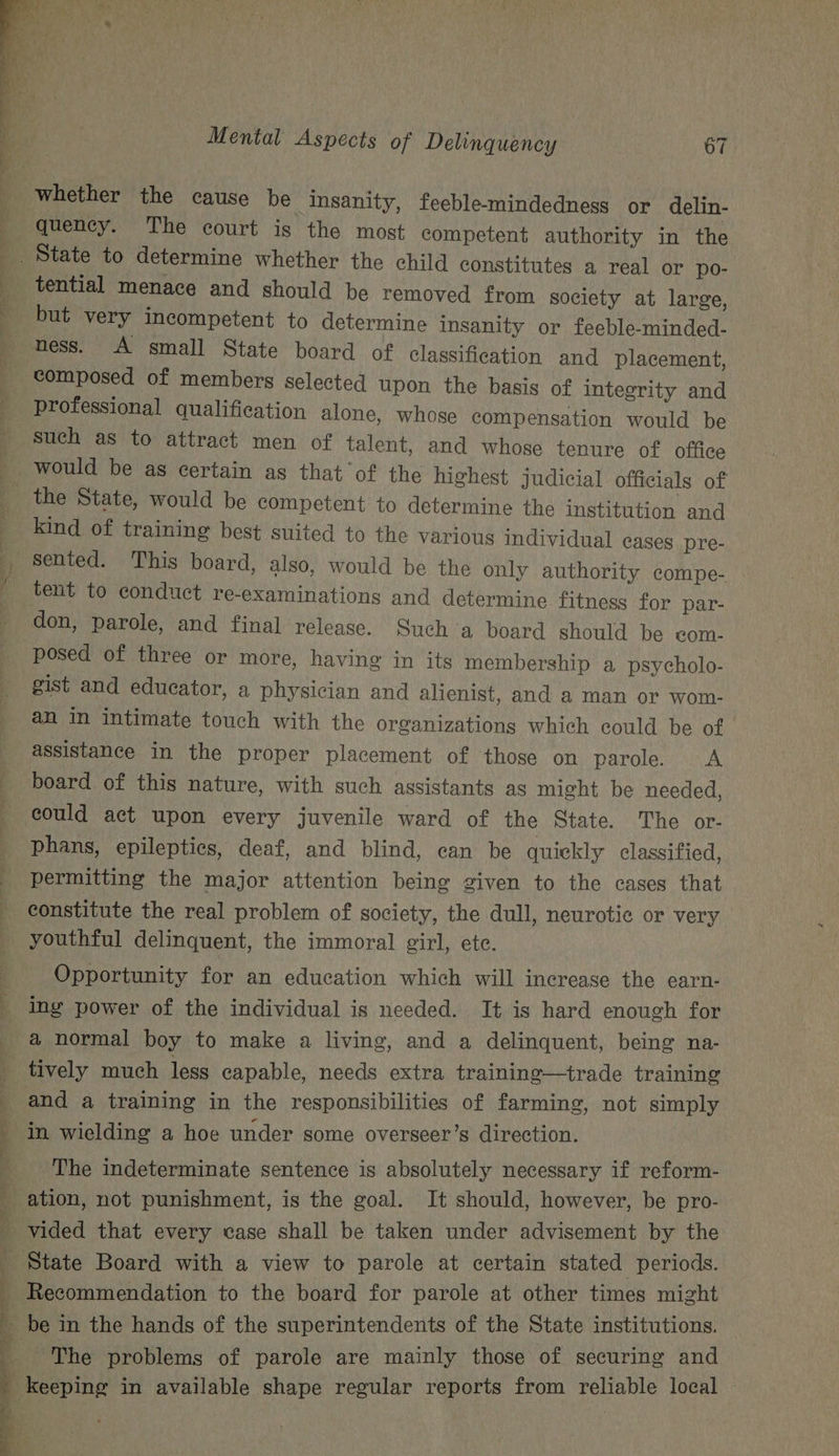 whether the cause be Insanity, feeble-mindedness or delin- quency. The court is the most competent authority in the tential menace and should be removed from society at large, but very incompetent to determine insanity or feeble-minded- ness. A small State board of classification and placement, professional qualification alone, whose compensation would be such as to attract men of talent, and whose tenure of office would be as certain as that of the highest judicial officials of kind of training best suited to the various individual cases pre- don, parole, and final release. Such a board should be com- posed of three or more, having in its membership a psycholo- gist and educator, a physician and alienist, and a man or wom- an in intimate touch with the organizations which could be of assistance in the proper placement of those on parole. &lt;A board of this nature, with such assistants as might be needed, could act upon every juvenile ward of the State. The or- phans, epileptics, deaf, and blind, can be quickly classified, permitting the major attention being given to the cases that youthful delinquent, the immoral girl, ete. Opportunity for an education which will increase the earn- ing power of the individual is needed. It is hard enough for a normal boy to make a living, and a delinquent, being na- ' and a training in the responsibilities of farming, not simply in wielding a hoe under some overseer’s direction. The indeterminate sentence is absolutely necessary if reform- State Board with a view to parole at certain stated periods. Recommendation to the board for parole at other times might The problems of parole are mainly those of securing and