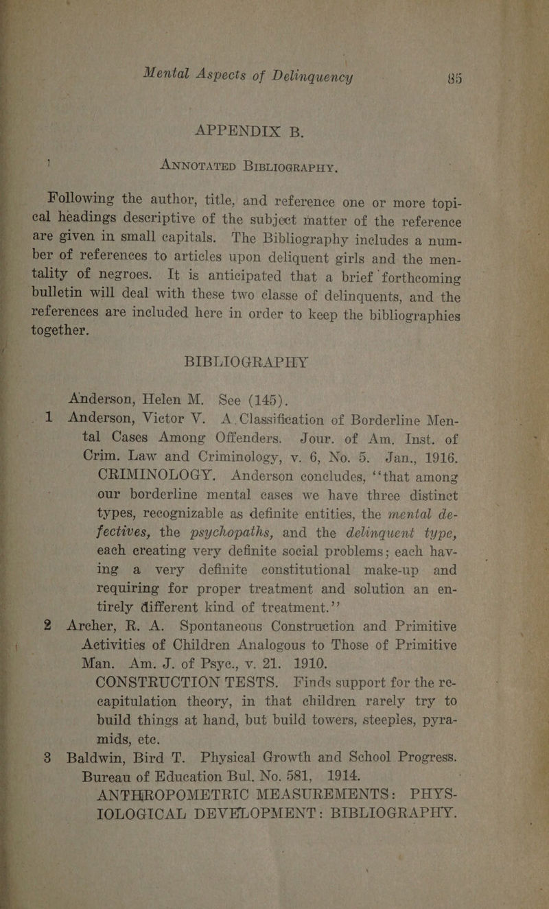 APPENDIX B. 1 _Ayyotatep BIBLIOGRAPHY. Following the Rathi title, and reference one or more topi- ber of references to articles upon deliquent girls and the men- tality of negroes. It is anticipated that a brief forthcoming bulletin will deal with these two classe of delinquents, and the BIBLIOGRAPHY Anderson, Helen M. See (145). _ 1 Anderson, Victor V. &lt;A. Classification of Borderline Men- tal Cases Among Offenders. Jour. of Am. Inst. of CRIMINOLOGY. Anderson concludes, ‘‘that among our borderline mental cases we have three distinct types, recognizable as definite entities, the mental de- fectives, the psychopaths, and the delinquent type, each creating very definite social problems; each hav- ing a very definite constitutional make-up and requiring for proper treatment and solution an en- tirely different kind of treatment.’’ 2 Archer, R. A. Spontaneous Construction and Primitive Activities of Children Analogous to Those of Primitive Men. Am. J. of Psye, v. 21: 1910. CONSTRUCTION TESTS. Finds support for the re- iA capitulation theory, in that children rarely try to build things at hand, but build towers, steepies, pyra- mids, ete. Bureau of Education Bul, No. 581, 1914. ANFHROPOMETRIC MEASUREMENTS: PHYS- IOLOGICAL DEVELOPMENT: BIBLIOGRAPHY { Sr a ae 25 = Se a ee Lege See PE ee ee te “ STR nie a Se A Se eM aes ps rte St wage OP ; Poe et Se le =a 3 a re meer ee ee ene ee eee 5 ameter a Pe ley aac na x: pate Dos ES ease; oh arene sheets - — en ‘ es ae Lan ape SEE ae e a oss “ZS he Wy o&gt; Ter Se (atta a a Weary es ae eae &gt; So es eee ees Ph, age a ea ee Xs a . a pine &gt;ag met s Dey ET we Oat,