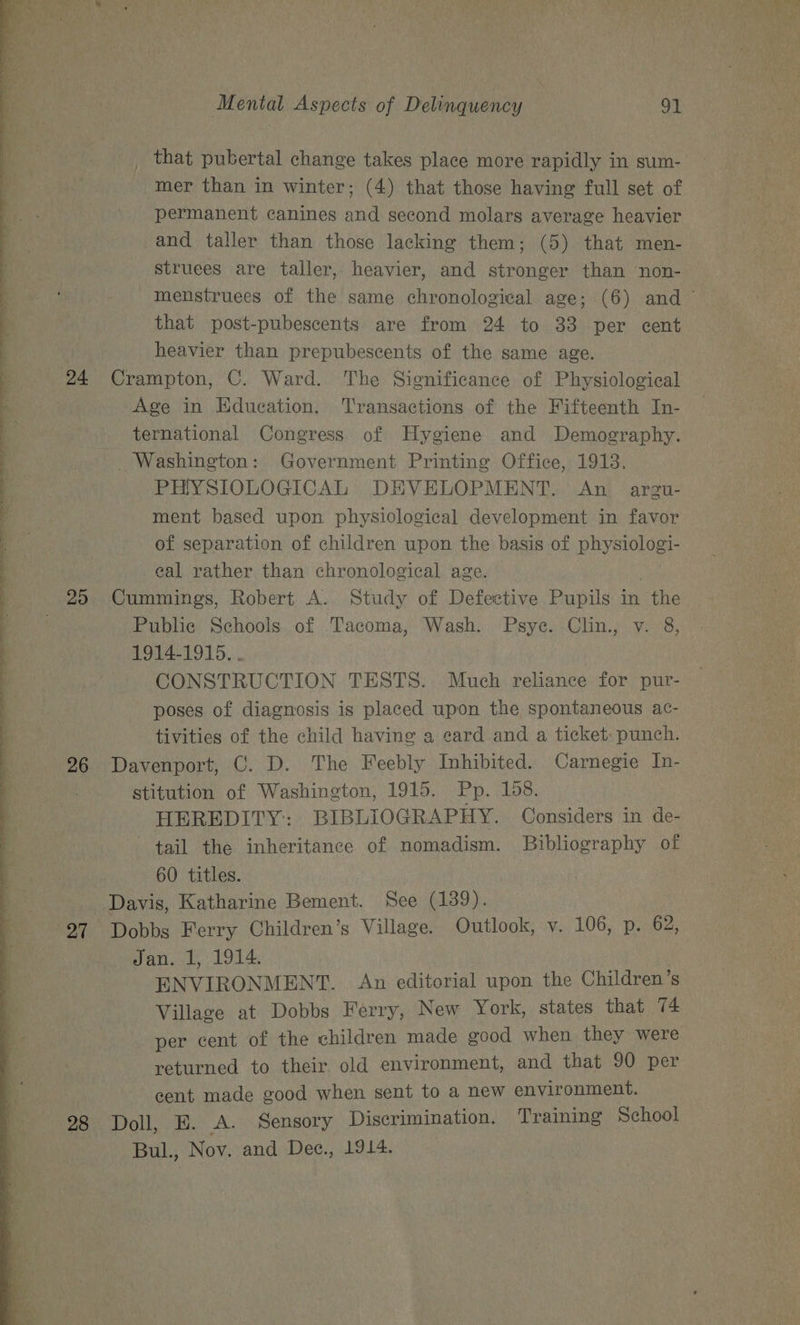 24 20 26 27 28 Mental Aspects of Delinquency 91 mer than in winter; (4) that those having full set of permanent canines and second molars average heavier and taller than those lacking them; (5) that men- struees are taller, heavier, and stronger than non- that post-pubescents are from 24 to 33 per cent heavier than prepubescents of the same age. Crampton, C. Ward. The Significance of Physiological Age in Education. Transactions of the Fifteenth In- ternational Congress of Hygiene and Demography. _ Washington: Government Printing Office, 1913. PHYSIOLOGICAL DEVELOPMENT. An argu- ment based upon physiological development in favor of separation of children upon the basis of physiologi- eal rather than chronological age. . Cummings, Robert A. Study of Defective Pupils in the Public Schools of Tacoma, Wash. Psye. Clin., v. 8, 1914-1915. . CONSTRUCTION TESTS. Much reliance for pur- poses of diagnosis is placed upon the spontaneous ac- tivities of the child having a eard and a ticket: punch. Davenport, C. D. The Feebly Inhibited. Carnegie In- stitution of Washington, 1915. Pp. 158. HEREDITY: BIBLIOGRAPHY. Considers in de- tail the inheritance of nomadism. Bibliography of 60 titles. Davis, Katharine Bement. See (139). Dobbs Ferry Children’s Village. Outlook, v. 106, p. 62, Jan. 1, 1914. | ENVIRONMENT. An editorial upon the Children’s Village at Dobbs Ferry, New York, states that 74 per cent of the children made good when they were returned to their. old environment, and that 90 per gent made good when sent to a new environment. Doll, E. A. Sensory Discrimination. Training School Bul., Nov. and Dee., 1914.