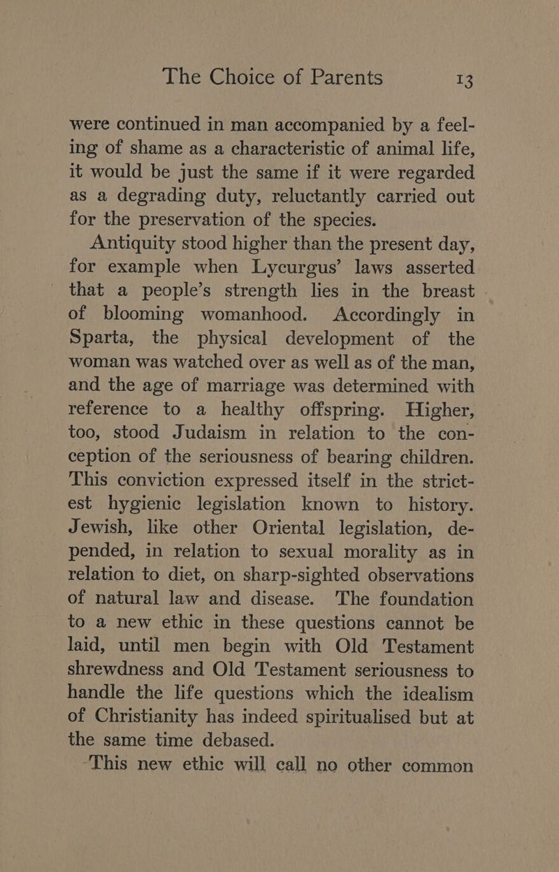 were continued in man accompanied by a feel- ing of shame as a characteristic of animal life, it would be just the same if it were regarded as a degrading duty, reluctantly carried out for the preservation of the species. Antiquity stood higher than the present day, for example when Lycurgus’ laws asserted that a people’s strength lies in the breast . of blooming womanhood. Accordingly in Sparta, the physical development of the woman was watched over as well as of the man, and the age of marriage was determined with reference to a healthy offspring. Higher, too, stood Judaism in relation to the con- ception of the seriousness of bearing children. This conviction expressed itself in the strict- est hygienic legislation known to _ history. _ Jewish, like other Oriental legislation, de- pended, in relation to sexual morality as in relation to diet, on sharp-sighted observations of natural law and disease. The foundation to a new ethic in these questions cannot be laid, until men begin with Old Testament shrewdness and Old Testament seriousness to handle the life questions which the idealism of Christianity has indeed spiritualised but at the same time debased. ‘This new ethic will call no other common