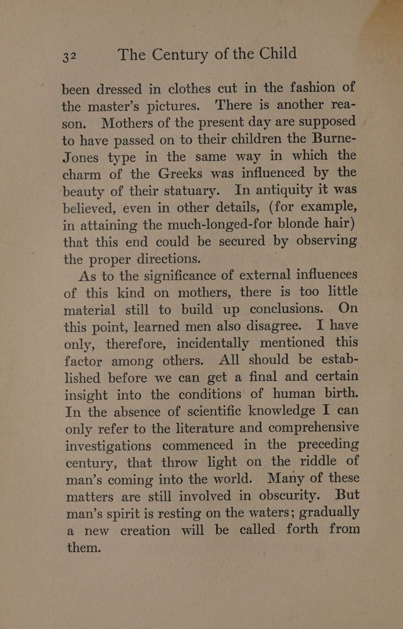 been dressed in clothes cut in the fashion of the master’s pictures. There is another rea- son. Mothers of the present day are supposed to have passed on to their children the Burne- Jones type in the same way in which the charm of the Greeks was influenced by the beauty of their statuary. In antiquity it was believed, even in other details, (for example, in attaining the much-longed-for blonde hair) that this end could be secured by observing the proper directions. As to the significance of external influences of this kind on mothers, there is too little material still to build up conclusions. On this point, learned men also disagree. I have only, therefore, incidentally mentioned this factor among others. All should be estab- lished before we can get a final and certain insight into the conditions of human birth. In the absence of scientific knowledge I can only refer to the literature and comprehensive investigations commenced in the preceding century; that throw light on the riddle of man’s coming into the world. Many of these matters are still involved in obscurity. But man’s spirit is resting on the waters; gradually a new creation will be called forth from them.