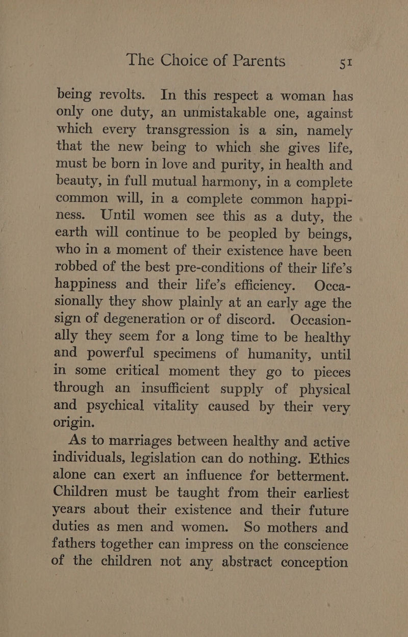 being revolts. In this respect a woman has only one duty, an unmistakable one, against which every transgression is a sin, namely that the new being to which she gives life, must be born in love and purity, in health and beauty, in full mutual harmony, in a complete common will, in a complete common happi- ness. Until women see this as a duty, the earth will continue to be peopled by beings, who in a moment of their existence have been robbed of the best pre-conditions of their life’s happiness and their life’s efficiency. Occa- sionally they show plainly at an early age the sign of degeneration or of discord. Occasion- ally they seem for a long time to be healthy and powerful specimens of humanity, until _ in some critical moment they go to pieces _ through an insufficient supply of physical and psychical vitality caused by their very origin. As to marriages between healthy and active individuals, legislation can do nothing. Ethics alone can exert an influence for betterment. Children must be taught from their earliest years about their existence and their future duties as men and women. So mothers and fathers together can impress on the conscience of the children not any abstract conception