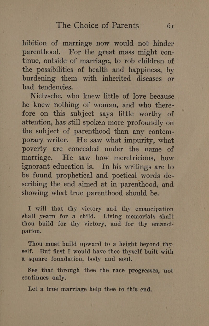 hibition of marriage now would not hinder parenthood. For the great mass might con- tinue, outside of marriage, to rob children of the possibilities of health and happiness, by burdening them with inherited diseases or bad _ tendencies. Nietzsche, who knew little of love because he knew nothing of woman, and who there- fore on this subject says little worthy of attention, has still spoken more profoundly on the subject of parenthood than any contem- porary writer. He saw what impurity, what poverty are concealed under the name of marriage. He saw how meretricious, how ignorant education is. In his writings are to be found prophetical and poetical words de- scribing the end aimed at in parenthood, and showing what true parenthood should be. I will that thy victory and thy emancipation shall yearn for a child. Living memorials shalt thou build for thy victory, and for thy emanci- pation. Thou must build upward to a height beyond thy- self. But first I would have thee thyself built with a square foundation, body and soul. See that through thee the race progresses, not continues only. Let a true marriage help thee to this end.