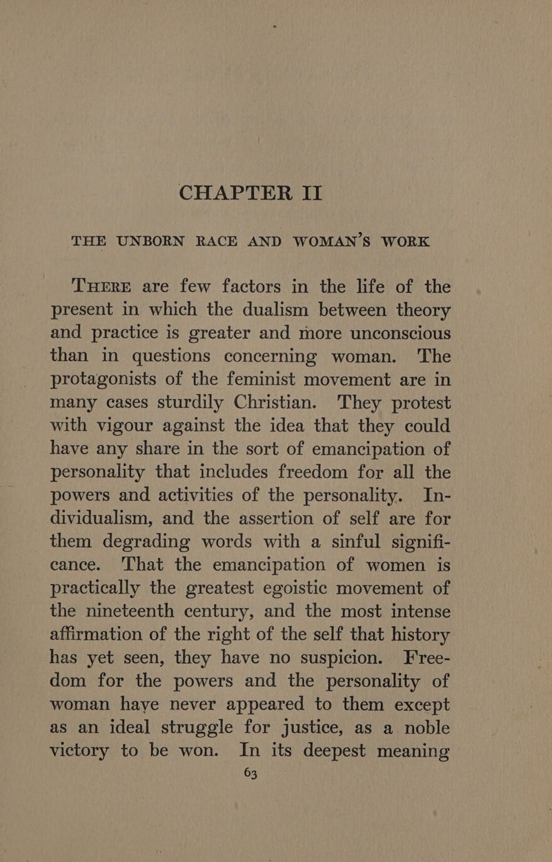 CHAPTER II THE UNBORN RACE AND WOMAN’S WORK THERE are few factors in the life of the present in which the dualism between theory and practice is greater and more unconscious than in questions concerning woman. The protagonists of the feminist movement are in many cases sturdily Christian. ‘They protest with vigour against the idea that they could have any share in the sort of emancipation of personality that includes freedom for all the powers and activities of the personality. In- dividualism, and the assertion of self are for them degrading words with a sinful signifi- cance. ‘That the emancipation of women is practically the greatest egoistic movement of the nineteenth century, and the most intense affirmation of the right of the self that history has yet seen, they have no suspicion. Free- dom for the powers and the personality of woman haye never appeared to them except as an ideal struggle for justice, as a noble victory to be won. In its deepest meaning