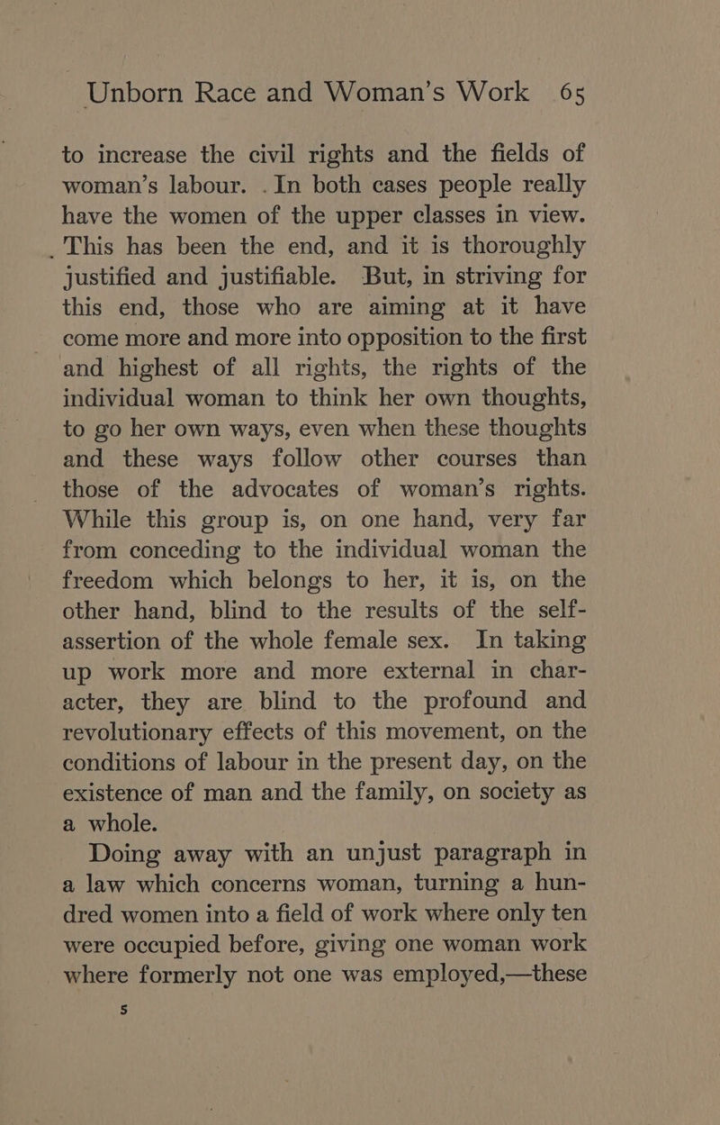 to increase the civil rights and the fields of woman’s labour. . In both cases people really have the women of the upper classes in view. _ This has been the end, and it is thoroughly justified and justifiable. But, in striving for this end, those who are aiming at it have come more and more into opposition to the first and highest of all rights, the rights of the individual woman to think her own thoughts, to go her own ways, even when these thoughts and these ways follow other courses than those of the advocates of woman’s rights. While this group is, on one hand, very far from conceding to the individual woman the freedom which belongs to her, it is, on the other hand, blind to the results of the self- assertion of the whole female sex. In taking up work more and more external in char- acter, they are blind to the profound and revolutionary effects of this movement, on the conditions of labour in the present day, on the existence of man and the family, on society as a whole. Doing away with an unjust paragraph in a law which concerns woman, turning a hun- dred women into a field of work where only ten were occupied before, giving one woman work where formerly not one was employed,—these 5