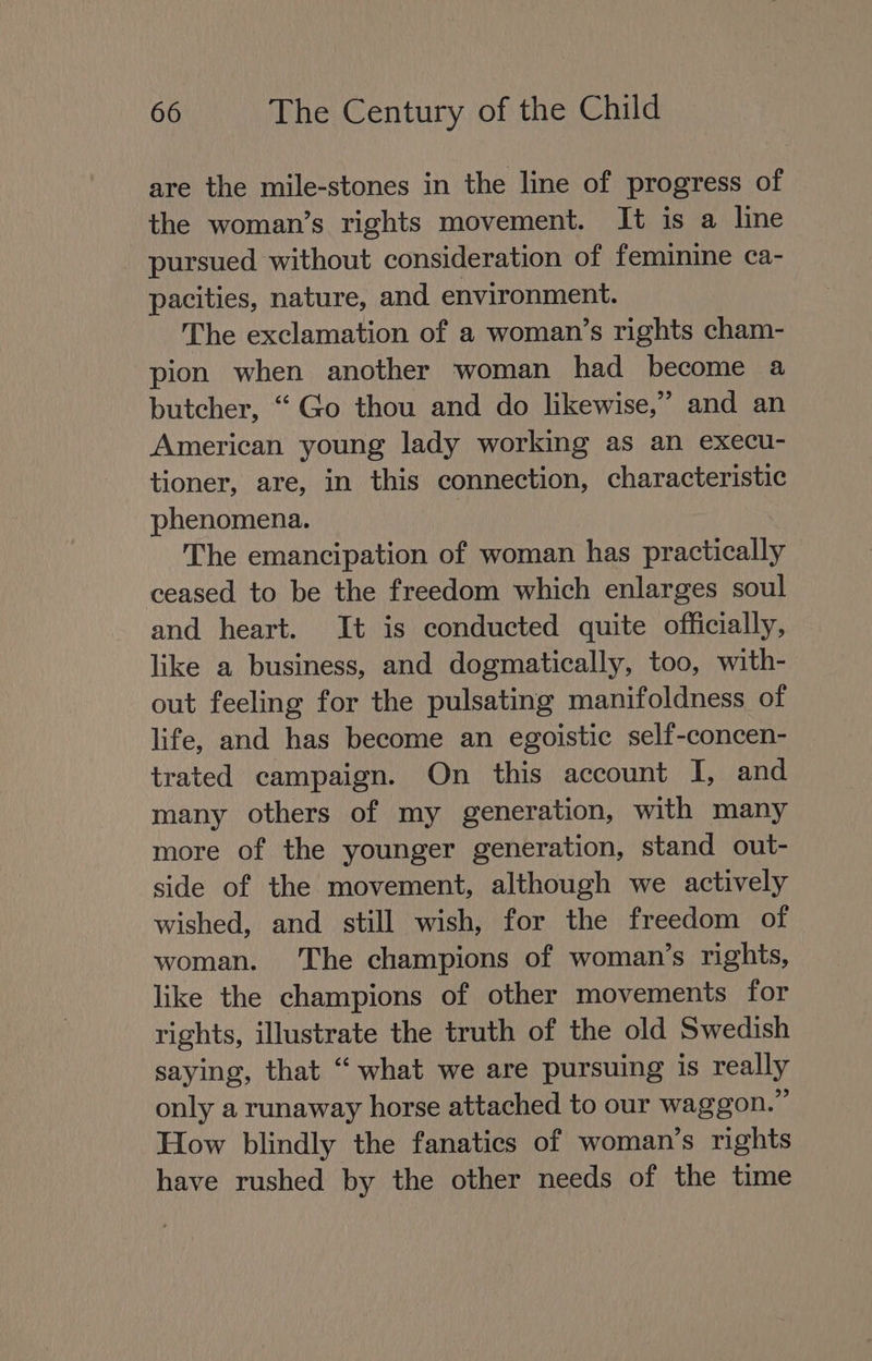 are the mile-stones in the line of progress of the woman’s rights movement. It is a line pursued without consideration of feminine ca- pacities, nature, and environment. The exclamation of a woman’s rights cham- pion when another woman had become a butcher, “Go thou and do likewise,” and an American young lady working as an execu- tioner, are, in this connection, characteristic phenomena. : The emancipation of woman has practically ceased to be the freedom which enlarges soul and heart. It is conducted quite officially, like a business, and dogmatically, too, with- out feeling for the pulsating manifoldness of life, and has become an egoistic self-concen- trated campaign. On this account I, and many others of my generation, with many more of the younger generation, stand out- side of the movement, although we actively wished, and still wish, for the freedom of woman. The champions of woman’s rights, like the champions of other movements for rights, illustrate the truth of the old Swedish saying, that “ what we are pursuing is really only a runaway horse attached to our waggon.” How blindly the fanatics of woman’s rights have rushed by the other needs of the time